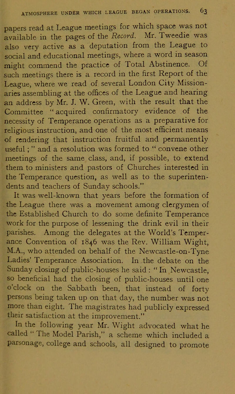 papers read at League meetings for which space was not available in the pages of the Recovd. Mr. Tweedie was also very active as a deputation from the League to social and educational meetings, where a word in season might commend the practice of Total Abstinence. Of such meetings there is a record in the first Report of the League, where we read of several London City Mission- aries assembling at the offices of the League and hearing an address by Mr. J. W. Green, with the result that the Committee “ acquired confirmatory evidence of the necessity of Temperance operations as a preparative for religious instruction, and one of the most efficient means of rendering that instruction fruitful and permanently useful; ” and a resolution was formed to “ convene other meetings of the same class, and, if possible, to extend them to ministers and pastors of Churches interested in the Temperance question, as well as to the superinten- dents and teachers of Sunday schools.” It was well-known that years before the formation of the League there was a movement among clergymen of the Established Church to do some definite Temperance work for the purpose of lessening the drink evil in their parishes. Among the delegates at the World’s Temper- ance Convention of 1846 was the Rev. William Wight, M.A., who attended on behalf of the Newcastle-on-Tyne Ladies’ Temperance Association. In the debate on the Sunday closing of public-houses he said : “ In Newcastle, so beneficial had the closing of public-houses until one o’clock on the Sabbath been, that instead of forty persons being taken up on that day, the number was not more than eight. The magistrates had publicly expressed their satisfaction at the improvement.” In the following year Mr. Wight advocated what he called “ The Model Parish,” a scheme which included a parsonage, college and schools, all designed to promote