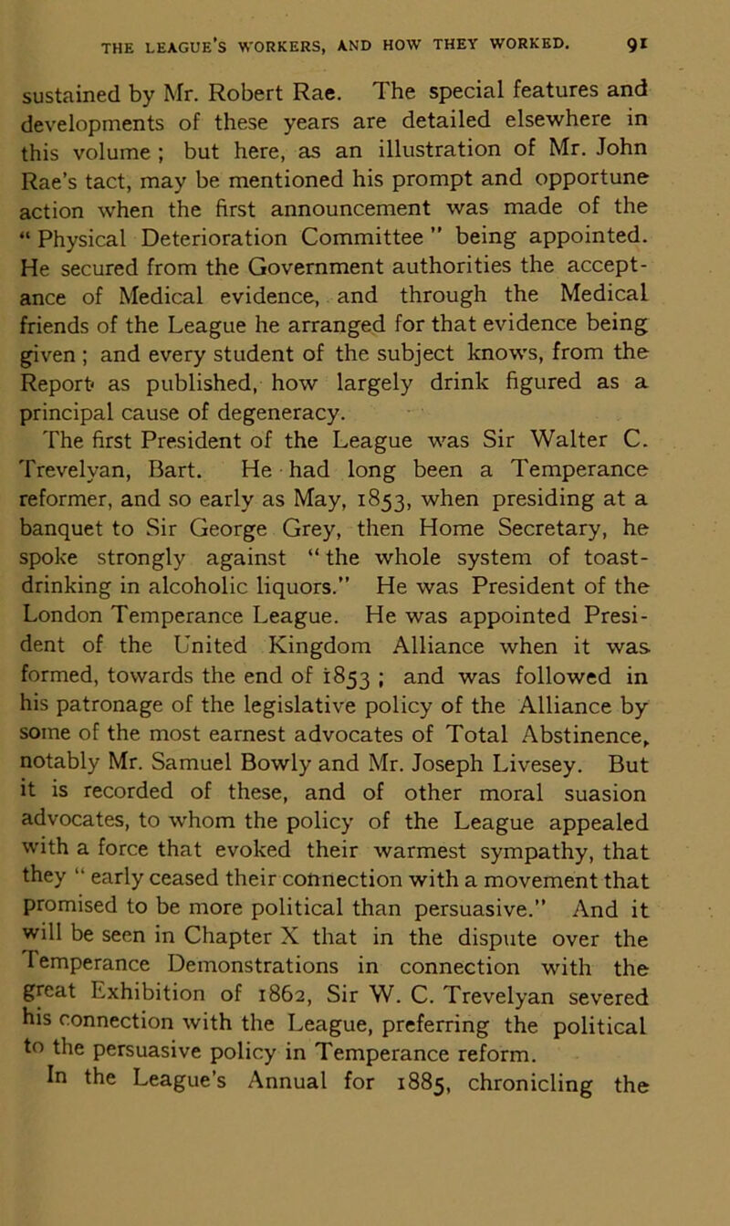 sustained by Mr. Robert Rae. The special features and developments of these years are detailed elsewhere in this volume ; but here, as an illustration of Mr. John Rae’s tact, may be mentioned his prompt and opportune action when the first announcement was made of the “ Physical Deterioration Committee ” being appointed. He secured from the Government authorities the accept- ance of Medical evidence, and through the Medical friends of the League he arranged for that evidence being given ; and every student of the subject knows, from the Report* as published, how largely drink figured as a principal cause of degeneracy. The first President of the League was Sir Walter C. Trevelyan, Bart. He had long been a Temperance reformer, and so early as May, 1853, when presiding at a banquet to Sir George Grey, then Home Secretary, he spoke strongly against “ the whole system of toast- drinking in alcoholic liquors.” He was President of the London Temperance League. He was appointed Presi- dent of the United Kingdom Alliance when it was formed, towards the end of 1853 ; and was followed in his patronage of the legislative policy of the Alliance by some of the most earnest advocates of Total Abstinence, notably Mr. Samuel Bowly and Mr. Joseph Livesey. But it is recorded of these, and of other moral suasion advocates, to whom the policy of the League appealed with a force that evoked their warmest sympathy, that they “ early ceased their connection with a movement that promised to be more political than persuasive.” And it will be seen in Chapter X that in the dispute over the Temperance Demonstrations in connection with the great Exhibition of 1862, Sir W. C. Trevelyan severed his connection with the League, preferring the political to the persuasive policy in Temperance reform. In the League’s Annual for 1885, chronicling the