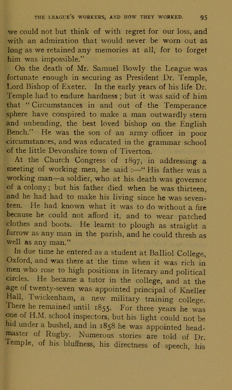 we could not but think of with regret for our loss, and with an admiration that would never be worn out as long as we retained any memories at all, for to forget him was impossible.” On the death of Mr. Samuel Bowly the League was fortunate enough in securing as President Dr. Temple, Lord Bishop of Exeter. In the early years of his life Dr. Temple had to endure hardness; but it was said of him that “ Circumstances in and out of the Temperance sphere have conspired to make a man outwardly stern and unbending, the best loved bishop on the English Bench.” He was the son of an army officer in poor circumstances, and was educated in the grammar school of the little Devonshire town of Tiverton. At the Church Congress of 1897, in addressing a meeting of working men, he said :—“ His father was a working man—a soldier, who at his death was governor of a colony; but his father died when he was thirteen, and he had had to make his living since he was seven- teen. He had known what it was to do without a fire because he could not afford it, and to wear patched clothes and boots. He learnt to plough as straight a furrow as any man in the parish, and he could thresh as well as any man.” In due time he entered as a student at Balliol College, Oxford, and was there at the time when it was rich in men who rose to high positions in literary and political circles. He became a tutor in the college, and at the age of twenty-seven was appointed principal of Kneller Hall, I wickenham, a new military training college. There he remained until 1855. For three years he was one of H.M. school inspectors, but his light could not be hid under a bushel, and in 1858 he was appointed head- master of Rugby. Numerous stories are told of Dr. lemple, of his bluffness, his directness of speech, his