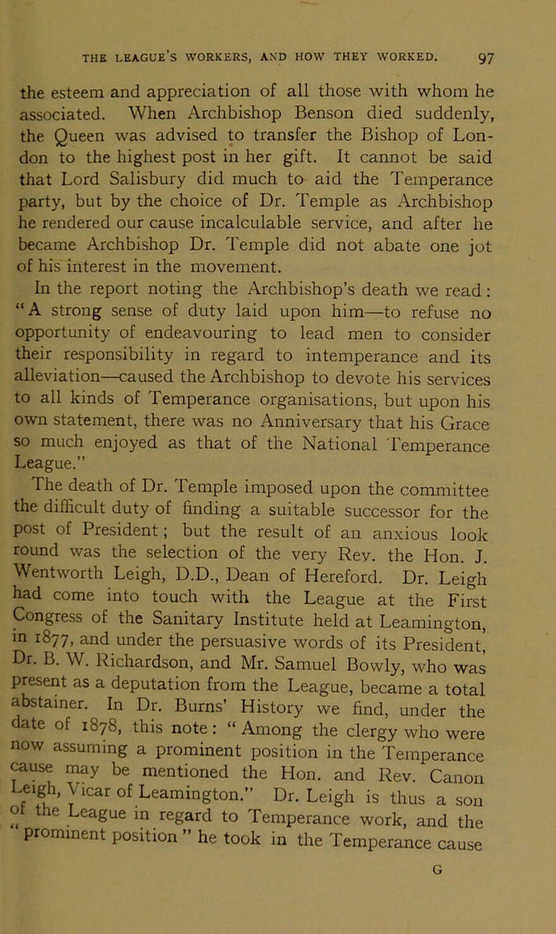 the esteem and appreciation of all those with whom he associated. When Archbishop Benson died suddenly, the Queen was advised to transfer the Bishop of Lon- don to the highest post in her gift. It cannot be said that Lord Salisbury did much to aid the Temperance party, but by the choice of Dr. Temple as Archbishop he rendered our cause incalculable service, and after he became Archbishop Dr. Temple did not abate one jot of his interest in the movement. In the report noting the Archbishop’s death we read : “A strong sense of duty laid upon him—to refuse no opportunity of endeavouring to lead men to consider their responsibility in regard to intemperance and its alleviation—caused the Archbishop to devote his services to all kinds of Temperance organisations, but upon his own statement, there was no Anniversary that his Grace so much enjoyed as that of the National Temperance League.” The death of Dr. Temple imposed upon the committee the difficult duty of finding a suitable successor for the post of President; but the result of an anxious look round was the selection of the very Rev. the Hon. J. Wentworth Leigh, D.D., Dean of Hereford. Dr. Leigh had come into touch with the League at the First Congress of the Sanitary Institute held at Leamington, in 1877, and under the persuasive words of its President^ Dr. B. W. Richardson, and Mr. Samuel Bowly, who was present as a deputation from the League, became a total abstainer. In Dr. Burns’ History we find, under the date of 1878, this note: “ Among the clergy who were now assuming a prominent position in the Temperance cause may be mentioned the Hon. and Rev. Canon Leigh, Vicar of Leamington.” Dr. Leigh is thus a son o the League in regard to Temperance work, and the prominent position ” he took in the Temperance cause G