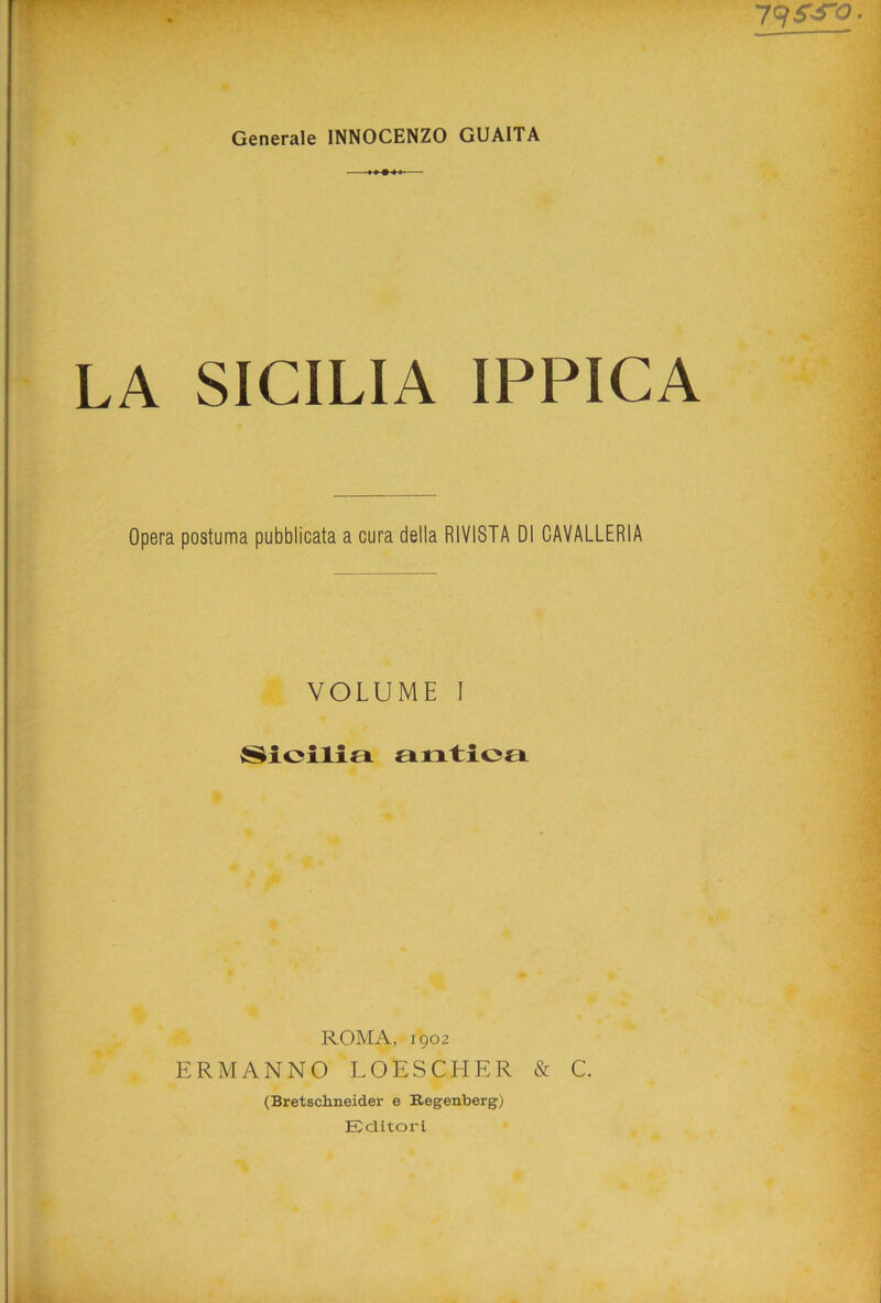 79 ^ Generale INNOCENZO GUAITA LA SICILIA IPPICA Opera postuma pubblicata a cura della RIVISTA DI CAVALLERIA VOLUME I Sicilia antica ROMA, 1902 ERMANNO LOESCHER & C. (Bretschneider e Regenberg) Editori