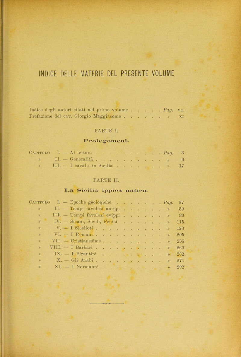 INDICE DELLE MATERIE DEL PRESENTE VOLUME Indice degli autori citati nel primo volume 7’a/y, Prefazione del cav. Giorgio Maggiacomo » PARTE I. Prolegomeni. Capitolo L — Al lettore Pag. » II. — Generalità » » III. — I cavalli in Sicilia » PARTE II. La Sicilia ippica, antica. Capitolo I. — Epoche geologiche Pag- » II. — Tempi favolosi anippi » » III. — Tempi favolosi, evippi » » IV. — Sicani, Siculi, Fenici » » V. — I Sicelioti » » VI. — I Romani » » VII. — Cristianesimo » » Vili. — I Barbari » » IX. — I Bizantini »• » X. — Gli Arabi » XI. — I Normanni » Vii XI 3 6 17 27 69 86 116 123 206 236 260 262 274 292 »