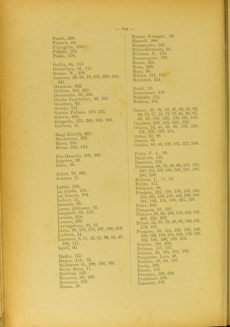 Fesch, 258. Filarco, 94. Filargirio, 200. Filisto, 151. Fozio, 178. Gellio, G4, 143. Gemellaro, 31, 111. Gemm W., 294. Genesis, 28, 62, 75, 237, 238, 240, 241. Geremia, 222. Gibbon, 150, 229. Giovenale, 63, 256. Giulio Capitolino, 48, 224. Giustino, 66. Gorini, 111. Grazio Falisco, 150, 217. Grevio, 203. Gregorio, 276, 283, 302, 305. Guibert, 11. Hagi-Khalfa, 27(. Hachstone, 302. Haus, 204. Holm, 124, 153. Ibn-Hamdis, 285, 286. Ingeves, 29. Isaia, 38. Jakut, 30, 282. Joanne, 11. Labbé, 272. La Cerda, 170. La Lumia, 304. Lefour, 11. Lentulo, 95. Leone Africano, 55. Leopardi, 62, 170. Levino, 218. Linneo, 239. 12,27,38,42,43, 104, 111. Lyell, 32. Maffei, 177. Magno Alb.. 56. Malaterra G., 298, 300, 351. Malte Brun, 11. Malthus, 133. Manzoni, 93, 155. Marracio, 276. Massa, 5G. Matteo Evangel., 38. Mawedi, 280. Mezzanotte, 146. Milne-Edwards, 54. Minutine N., 173. Montesquieu, 133. Moore, 251. Mosa, 268. Muir, 93. Miiller, 121, 162. Muratori, 214. Nardi, 11. Nemesiano, 149. Niebuhr, 112. Nonnos, 105. Omero, 60, 62, 63, 65, 66, 67, 68, 69, 70, 71, 72, 77, 79, 81, 83, 8/, 88, 89, 102, 128, 158, 181, 194. Oppiano, 220, 222, 225, 226 Orazio, 12, 44, 69, 82, 101, 1-6, 127, 137, 196, 214. Orfeo, 62, 88. Orosio, 65. Ovidio, 80, 99, 103, 137, 217,268. Paley F. A., 66. Palmieri, 112. Sulani; 6^75, 80 88,100, 120, 130,134,160,164,185, 191, 196, 200, 268. Pelloux L., 11, 13. Petito, 171. Petrarca, 86. 1 .„ Pindaro, 127, 129, 130, 140, 146 164, 161,162,163, IGo, 166,180, 191, 192, 194, 196, 22(, 291. Pirro, 300. Sn?*“i,U2.133,181. pSS-%M3, 93>95’143>161’ P1&, U6. 1®, 1®. 1®. 166 158, 159,164,165, 1(3, lb_, 184, 185, 188, 199, 216. Polibio, 186, 203. Polieno, 171, 197. Polluce, 55, 161, 201, 202. Pomponio Leto, 48. Porfirio, 93, 94, 12o. Probo, 200. Proclo, 170. Procopio, 261, 262. j Prudenzio, 256. Panniate, 102.