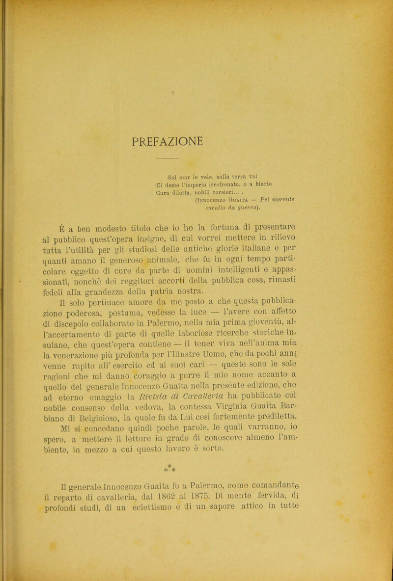 PREFAZIONE Sul mar le vele, sulla (erra voi Ci deste l’imperio irrefrenato, o a Marte Cura diletta, nobili corsieri... . (Innocenzo Guaita — Pel morente cavallo da guerra). È a ben modesto titolo che io ho la fortuna di presentare al pubblico quest’opera insigne, di cui vorrei mettere in rilievo tutta l’utilità per gli studiosi delle antiche glorie italiane e per quanti amano il generoso animale, che fu in ogni tempo parti- colare oggetto di cure da parte di uomini intelligenti e appas- sionati, nonché dei reggitori accorti della pubblica cosa, rimasti fedeli alla grandezza della patria nostra. Il solo pertinace amore da me posto a che questa pubblica- zione poderosa, postuma, vedesse la luce — l’avere con affetto di discepolo collaborato in Palermo, nella mia prima gioventù, al- l’accertamento di parte di quelle laboriose ricerche storiche in- sulane, che quest’opera contiene — il tener viva nell anima mia la venerazione più profonda per l’Illustre Uomo, che da pochi anni venne rapito all’ esercito ed ai suoi cari — queste sono le sole ragioni che mi danno coraggio a porre il mio nome accanto a quello del generale Innocenzo Guaita nella presente edizione, che ad eterno omaggio la Rivista eli Cavalleria ha pubblicato col nobile consenso della vedova, la contessa Virginia Guaita Bar- biano di Belgioioso, la quale fu da Lui così fortemente prediletta. Mi si concedano quindi poche parole, le quali varranno, io spero, a mettere il lettore in grado di conoscere almeno l’am- biente, in mezzo a cui questo lavoro è sorto. Il generale Innocenzo Guaita fu a Palermo, come comandante il reparto di cavalleria, dal 1802 al 1875. Di mente fervida, di profondi studi, di un eclettismo e di un sapore attico in tutte