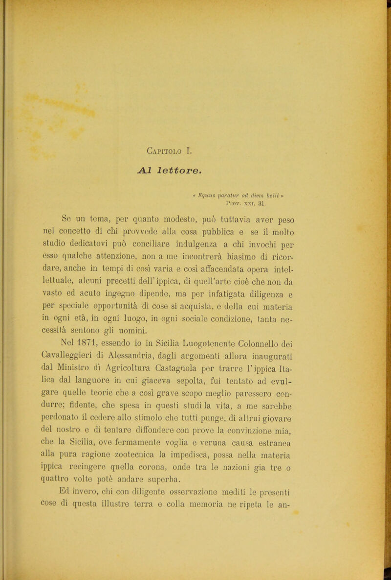 Capitolo I. A.1 lettore. « Equus paratur ad diern belli » Prov. xxi, 31. Se un tema, per quanto modesto, può tuttavia aver peso nel concetto di chi provvede alla cosa pubblica e se il molto studio dedicatovi può conciliare indulgenza a chi invochi per esso qualche attenzione, non a me incontrerà biasimo di ricor- dare, anche in tempi di cosi varia e così affacendata opera intel- lettuale, alcuni precetti dell’ippica, di quell’arte cioè che non da vasto ed acuto ingegno dipende, ma per infatigata diligenza e per speciale opportunità di cose si acquista, e della cui materia in ogni età, in ogni luogo, in ogni sociale condizione, tanta ne- cessità sentono gli uomini. Nel 1871, essendo io in Sicilia Luogotenente Colonnello dei Cavalleggieri di Alessandria, dagli argomenti allora inaugurati dal Ministro dì Agricoltura Castagnola per trarre l’ippica Ita- lica dal languore in cui giaceva sepolta, fui tentato ad evul- gare quelle teorie che a così grave scopo meglio paressero con- durre; fidente, che spesa in questi studi la vita, a me sarebbe perdonato il cedere allo stimolo che tutti punge, di altrui giovare del nostro e di tentare diffondere con prove la convinzione mia, che la Sicilia, ove fermamente voglia e veruna causa estranea alla pura ragione zootecnica la impedisca, possa nella materia ippica recingere quella corona, onde tra le nazioni già tre o quattro volte potè andare superba. Ed invero, chi con diligente osservazione mediti le presenti cose di questa illustre terra e colla memoria ne ripeta le an-