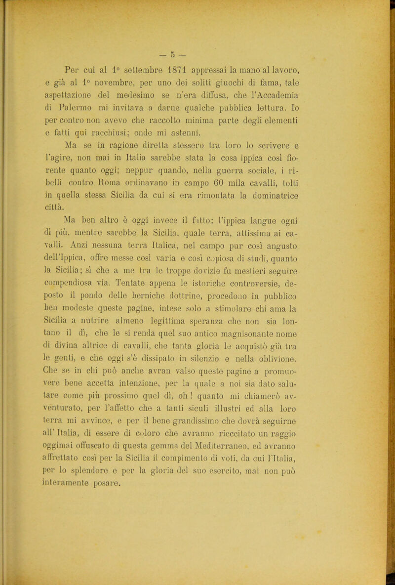 Per cui al 1° settembre 1871 appressai la mano al lavoro, e già al 1° novembre, per uno dei soliti giuochi di fama, tale aspettazione del medesimo se n'era diffusa, che l’Accademia di Palermo mi invitava a darne qualche pubblica lettura. Io per contro non avevo che raccolto minima parte degli elementi e fatti qui racchiusi; onde mi astenni. Ma se in ragione diretta stessero tra loro lo scrivere e l’agire, non mai in Italia sarebbe stata la cosa ippica così fio- rente quanto oggi; neppur quando, nella guerra sociale, i ri- belli contro Roma ordinavano in campo 60 mila cavalli, tolti in quella stessa Sicilia da cui si era rimontata la dominatrice città. Ma ben altro è oggi invece il fitto: l’ippica langue ogni dì più, mentre sarebbe la Sicilia, quale terra, attissima ai ca- valli. Anzi nessuna terra Italica, nel campo pur così angusto dell’Ippica, offre messe così varia e così copiosa di studi, quanto la Sicilia; sì che a me tra le troppe dovizie fu mestieri seguire compendiosa via. Tentate appena le isteriche controversie, de- posto il pondo delle berniche dottrine, procedono in pubblico ben modeste queste pagine, intese solo a stimolare chi ama la Sicilia a nutrire almeno legittima speranza che non sia lon- tano il dì, che le si renda quel suo antico magnisonante nome di divina altrice di cavalli, che tanta gloria le acquistò già tra le genti, e che oggi s’è dissipato in silenzio e nella oblivione. Che se in chi può anche avran valso queste pagine a promuo- vere bene accetta intenzione, per la quale a noi sia dato salu- tare come più prossimo quel dì, oh ! quanto mi chiamerò av- venturato, per l’affetto che a tanti siculi illustri ed alla loro terra mi avvince, e per il bene grandissimo che dovrà seguirne all’ Italia, di essere di coloro che avranno rieccilato un raggio oggimai offuscato di questa gemma del Mediterraneo, ed avranno affrettato così per la Sicilia il compimento di voli, da cui l’Italia, per lo splendore e per la gloria del suo esercito, mai non può interamente posare.