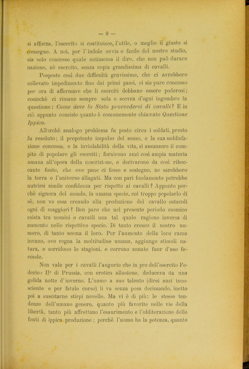 si afforza, l'esercito si costituisce, l'utile, o meglio il giusto si consegue. A noi, per l’indole ovvia e facile del nostro studio, sia solo concesso quale entimema il dire, che non può durare nazione, nè esercito, senza copia grandissima di cavalli. Posposte così due difficoltà gravissime, che ci avrebbero sollevato impedimento fino dai primi passi, ci sia pure concesso per ora di affermare die li eserciti debbano essere poderosi ; cosicché ci rimane sempre sola e scevra d’ogni ingombro la questione: Come deve lo Sialo provvedersi di cavalli? E in ciò appunto consiste quanto è comunemente chiamato Questione Ippica. Allorché analogo problema fu posto circa i soldati, presto fu resoluto ; il prepotente impulso del senso, e la sua soddisfa- zione concessa, e la inviolabilità della vita, si assunsero il com- pito di popolare gli eserciti ; fornirono anzi così ampia materia umana all’opera della coscrizione, e derivarono da così riboc- cante fonte, che ove pane ci fosse e sostegno, ne sarebbero la terra e l’universo allagati. Ma con pari fondamento potrebbe nutrirsi simile confidenza per rispetto ai cavalli ? Appunto per- chè signora del mondo, la umana specie, col troppo popolarlo di sé, non va essa creando alla produzione del cavallo ostacoli ogni dì maggiori ? Ben pare che nel presente periodo cosmico esista tra uomini e cavalli una tal quale ragione inversa di aumento nelle rispettive specie. Di tanto cresce il nostro nu- mero, di tanto scema il loro. Per l’aumento della loro razza invano, ove regna la moltitudine umana, aggiunge stimoli na- tura, e sorridono le stagioni, e corrono annate fuor d’uso fe- conde. Non vale per i cavalli l’augurio che in prò dell’esercito Fe- derico II0 di Prussia, con erotica allusione, deduceva da una gelida notte d’inverno. L’uomo a suo talento (direi anzi inco- sciente e per fatale corso) li va senza posa decimando, inetto poi a suscitarne stirpi novelle. Ma vi è di più: le stesse ten- denze dell’umano genere, quanto più favorite nelle vie della libertà, tanto più affrettano l’esaurimento e l’obliterazione delle fonti di ippica produzione ; perchè l’uomo ha la potenza, quanto