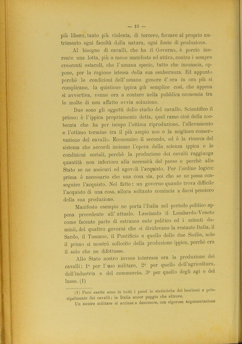 più libero, lanlo più violenta, di torcere, forzare al proprio nu- trimento ogni facoltà della natura, ogni fonte di produzione. Al bisogno di cavalli, che ha il Governo, è perciò ine- renle una lotta, più o meno manifesta ed attiva, contro i sempre crescenti ostacoli, che l’umana specie, tutto che inconscia, op- pone, per la ragione istessa della sua esuberanza. Ed appunto perchè le condizioni dell’ umano genere d’ ora in ora più si complicano, la quistione ippica già semplice così, che appena si avvertiva, venne ora a contare nella pubblica economia tra le molte di non affatto ovvia soluzione. Due sono gli oggetti dello studio del cavallo. Scientifico il primo: è l’ippica propriamente detta, quel ramo cioè della zoo- tecnia che ha per iscopo l’ottima riproduzione, l’allevamento e l’ottimo termine tra il più ampio uso e la migliore conser- vazione del cavallo. Economico il secondo, ed è la ricerca del sistema che accordi insieme l'opera della scienza ippica e le condizioni sociali, perchè la produzione dei cavalli raggiunga quantità non inferiore alla necessità del paese e perchè allo Stato se ne assicuri ed agevoli l’acquisto. Per l’ordine logico: prima è necessario che una cosa sia, poi che se ne possa con- seguire l’acquisto. Nel fatto : un governo quando trova difficile l’acquisto di una cosa, allora soltanto comincia a darsi pensiero della sua produzione. Manifesto esempio ne porta 1 Italia nel periodo politico ap- pena precedente all’ attuale. Lasciando il Lombardo-Veneto come facente parte di estraneo ente politico ed i minuti do- mimi, dei quattro governi che si dividevano la restante Italia, il Sardo, il Toscano, il Pontificio e quello delle due Sicilie, solo il primo si mostrò sollecito della produzione ippica, pei clic eia il solo che ne difettasse. Allo Stato nostro invece interessa ora la produzione dei cavalli: 1° per l’uso militare, 2° per quello dell’agricoltura, dell’industria e del commercio, 3° per quello degli agi e del lusso. (1) (i) Poco esatte sono in tutti i paesi le statistiche dei bestiami e pria- dualmente dei cavalli ; in Italia ancor peggio che altrove. Un autore militare si accinse a desumere, con vigorosa argomentazione