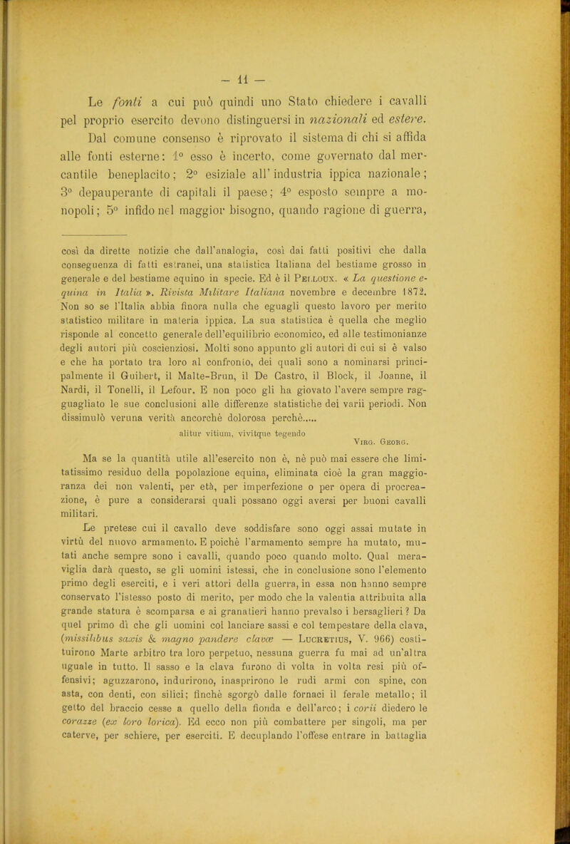 Le fonti a cui può quindi uno Stato chiedere i cavalli pel proprio esercito devono distinguersi in nazionali ed estere. Dal comune consenso è riprovato il sistema di chi si affida alle fonti esterne: 1° esso è incerto, come governato dal mer- cantile beneplacito; 2° esiziale all'industria ippica nazionale; 3° depauperante di capitali il paese; 4° esposto sempre a mo- nopoli; 5° infido nel maggior bisogno, quando ragione di guerra, così da dirette notizie che dall'analogia, così dai fatti positivi che dalla conseguenza di fatti estranei, una statistica Italiana del bestiame grosso in generale e del bestiame equino in specie. Ed è il Pei.loux. « La questione e- quina in Italia ». Rivista Militare Italiana novembre e decembre 1872. Non so se l'Italia abbia finora nulla che eguagli questo lavoro per merito statistico militare in materia ippica. La sua statistica è quella che meglio risponde al concetto generale dell’equilibrio economico, ed alle testimonianze degli autori più coscienziosi. Molti sono appunto gli autori di cui si è valso e che ha portato tra loro al confronto, dei quali sono a nominarsi princi- palmente il Guibert, il Malte-Brun, il De Castro, il Block, il Joanne, il Nardi, il Tonelli, il Lefour. E non poco gli ha giovato l’avere sempre rag- guagliato le sue conclusioni alle differenze statistiche dei varii periodi. Non dissimulò veruna verità ancorché dolorosa perchè alitar vitium, vivitene tegeudo Virg. Georg. Ma se la quantità utile all’esercito non è, nè può mai essere che limi- tatissimo residuo della popolazione equina, eliminata cioè la gran maggio- ranza dei non valenti, per età, per imperfezione o per opera di procrea- zione, è pure a considerarsi quali possano oggi aversi per buoni cavalli militari. Le pretese cui il cavallo deve soddisfare sono oggi assai mutate in virtù del nuovo armamento. E poiché l’armamento sempre ha mutato, mu- tati anche sempre sono i cavalli, quando poco quando molto. Qual mera- viglia darà questo, se gli uomini istessi, che in conclusione sono l’elemento primo degli eserciti, e i veri attori della guerra, in essa non hanno sempre conservato l’istesso posto di merito, per modo che la valentia attribuita alla grande statura è scomparsa e ai granatieri hanno prevalso i bersaglieri? Da quel primo dì che gli uomini col lanciare sassi e col tempestare della clava, (missilibus saxis & magno panciere clavce — Lucretius, V. 966) costi- tuirono Marte arbitro tra loro perpetuo, nessuna guerra fu mai ad un’altra uguale in tutto. 11 sasso e la clava furono di volta in volta resi più of- fensivi; aguzzarono, indurirono, inasprirono le rudi armi con spine, con asta, con denti, con silici; finché sgorgò dalle fornaci il ferale metallo; il getto del braccio cesse a quello della fionda e dell’arco; i corii diedero le corazze (ex loro lorica). Ed ecco non più combattere per singoli, ma per caterve, per schiere, per eserciti. E decuplando l’offese entrare in battaglia