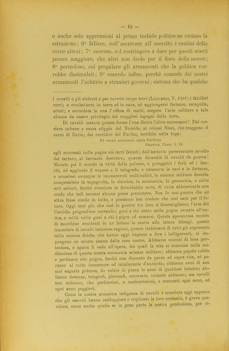 o anche solo apprensioni al primo torbido politico ne vietano la estrazione; G° fallace, coll’ascrivere all’esercito i residui delle cerne altrui; 7° oneroso, col costringere a dare per quesli scarti prezzo maggiore, che altri non diede per il fiore della merce; 8° pericoloso, col propalare gli armamenti che la politica vor- rebbe dissimulati; 9° assurdo infine, perché concede dei nostri armamenti l’arbitrio a stranieri governi; sistema che ha qualche i cavalli e gli elefanti e per turrito corpo tetri (Lucp.etio, V. 1101) i falciferi carri; e combattersi in terra ed in nave, ed aggiungersi fortezze, catapulte, arieti; e accordata in una l’offesa di molti, sorgere l'arte militare a tale altezza da essere privilegio dei maggiori ingegni della terra. Di cavalli intanto quante forme l’una dietro l'altra successero ! Da! cor- siero infrene e senza efippio del Numida, ai colossi Nisei, che traggono il carro di Dario; dai corridori del Pariho, terribile nella fuga: Et versta animosum equis Parthum Oratius, Garin. I, 19. agli scorrenti nella pugna coi carri falcati; dairasciutto perseverante cavallo del tartaro, al baronale destriero, quanta diversità di cavalli da guena! Mutato poi il mondo in virtù della polvere, e pareggiali i forti ed i fiac- chi, ed aggiunto il vapore e il telegrafo, e corazzate le navi e le fortezze, e armatesi ovunque le inumerevoli moltitudini, la scienza militare dovette comprendere la topografia, la chimica, la meccanica, la geometria, e mille arti minori, finché cresciuta in formidabile mole, di tutta abbracciarla non credo che indi innanzi alcuno possa presumere. Non fu mai guerra che ad altra fosse simile in tutto, e possiamo ben credere che cosi sarà per il fu- turo. Oggi anzi più che mai le guerre tra loro si dissomigliano; 1 arte del l’eccidio progredisce correndo; guai a chi entra nella pugna armato all an- tica, e mille volte guai a chi c pigro ad armarsi. Questa spaventosa mostra di macchine eruttanti in un baleno la morte alle intere ialangi, questo innondare di cavalli immense regioni, questo rinforzarsi di tutti gli argomenti delle scienze fisiche che hanno oggi impreso a fare i belligeranti, ci im- pongono un severo esame delle cose nostre. Abbiamo uomini di lena por- tentosa, e ognun li vede all’opera, dei quali la vita si consuma nella me- ditazione di questa nostra smisurata scienza militare; abbiamo popolo valido e pertinace alle pugne, finché non disusato da parca ed aspra vita, nè pe- ranco al tutto immemore od intollerante d’autorità; abbiamo armi di non mai sognata potenza, da valere in prova le armi di qualsiasi inimico; ab- biamo fortezze, telegrafi, piroscafi, corazzate, liutociò abbiamo; ma cavalli non abbiamo, che pochissimi, e mediocrissimi, e scemanti ogni anno, ed ogni anno peggiori. Come la nostra numerica indigenza di cavalli è cresciuta oggi appunto che gli eserciti hanno raddoppiato e triplicato la loro necessità, è grave que- stione, come anche quella se in gran parte la nostra produzione, per ri-