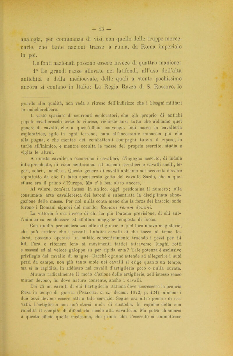 analogia, por comunanza di vizi, con quello delle truppe merce- narie, che tante nazioni trasse a mina, da Roma imperiale in poi. Le fonti nazionali possono essere invece di quattro maniere: 1° Le grandi razze allevate nei latifondi, all’uso dell’alta antichità e della medioevale, delle quali a stento pochissime ancora si contano in Italia: La Regia Razza di S. Rossore, le guardo alla qualità, non vada a ritroso dell'indirizzo che i bisogni militari le indicherebbero. Il vasto spaziare di scorrenti esploratori, che già proprio di antichi popoli cavallereschi testé fu ripreso, richiede anzi tutto che abbiamo quel genere di cavalli, che a quest’officio convenga. Indi nasce la cavalleria esploratrice, agile in ogni terreno, nata all’incessante minaccia più che alla pugna, e che mentre dei combattenti compagni tutela il riposo, lo turba all’inimico, e mentre occulta le mosse del proprio esercito, studia e vigila le altrui. A questa cavalleria occorrono i cavalieri, d’ingegno accorto, di indole intraprendente, di vista acutissima, ed insiemi cavalieri e cavalli snelli, Ie- geri, sobrii, indefessi. Questo genere di cavalli abbiamo noi necessità d’avere sopratutto da che fu fatto spensierato getto del cavallo Sardo, che a que- st’uso era il primo d’Europa. Ma c’ è ben altro ancora. Al valore, com’era inteso in antico, oggi predomina il numero; alla consumata arte cavalleresca dei baroni è subentrata la disciplinata abne- gazione delle masse. Per noi nulla conta meno che la forza del braccio, onde furono i Romani signori del mondo, Romani rerum domini. La vittoria è ora invece di chi ha più lontana previsione, di chi sul- l’inimico sa condensare ed affollare maggior tempesta di fuoco. Con quella preponderanza delle artiglierie e quel loro nuovo magisterio, chi può credere che i pesanti linfatici cavalli di che tocca al treno lo- darsi, possano operare un subito concentramento traendo i pezzi per li kil. l’ora e ritenere lena ai movimenti tattici attraverso luoghi rotti e sassosi ed al veloce galoppo su per ripida erta? Tale potenza è esclusivo privilegio del cavallo di sangue. Dacché ognuno attende ad allegerire i suoi pezzi da campo, non più tanta mole nei cavalli si esige quanto un tempo, ma sì la rapidità, in addietro nei cavalli d’artiglieria poco o nulla curata. Mutato radicalmente il modo d’azione delle artiglierie, nell’istesso senso mutar devono, fin dove natura consente, anche i cavalli. Dei 25 m. cavalli di cui l’artiglieria italiana deve accrescere la propria forza in tempo di guerra (Pelloux. o. c., decem. 1872, p. 424), almeno i due terzi devono essere atti a tale servizio. Segue ora altro genere di ca- valli. L’artiglieria non può starsi nuda di custodia. In ragione della sua rapidità il compito di difenderla ricade alla cavalleria. Ma potrà chiamarsi a questo officio quella medesima, che prima che l’esercito si ammettesse