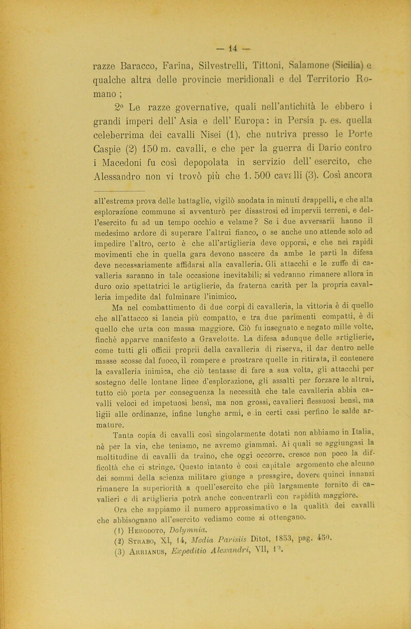 razzo Baracco, Farina, Silvestrelli, Tittoni, Salamoile (Sicilia) e qualche altra delle provincie meridionali e del Territorio Ro- mano ; 2° Le razze governative, quali neH’anticliità le ebbero i grandi imperi dell’ Asia e dell’ Europa : in Persia p. es. quella celeberrima dei cavalli Nisei (1), che nutriva presso le Porle Caspie (2) 150 m. cavalli, e che per la guerra di Dario contro i Macedoni fu così depopolata in servizio dell’ esercito, che Alessandro non vi trovò più che 1. 500 cave Ili (3). Cosi ancora all’estrema prova delle battaglie, vigilò snodata in minuti drappelli, e che alla esplorazione commune si avventurò per disastrosi ed impervii terreni, e del- l’esercito fu ad un tempo occhio e velame? Se i due avversarli hanno il medesimo ardore di superare l’altrui fianco, o se anche uno attende solo ad impedire l'altro, certo è che all’artiglieria deve opporsi, e che nei rapidi movimenti che in quella gara devono nascere da ambe le parti la difesa deve necessariamente affidarsi alla cavalleria. Gli attacchi e le zuffe di ca- valleria saranno in tale occasione inevitabili: si vedranno rimanere allora in duro ozio spettatrici le artiglierie, da fraterna carità per la propria caval- leria impedite dal fulminare l’inimico. Ma nel combattimento di due corpi di cavalleria, la vittoria è di quello che all’attacco si lancia più compatto, e tra due parimenti compatti, è di quello che urta con massa maggiore. Ciò fu insegnato e negato mille volte, finché apparve manifesto a Gravelotte. La difesa adunque delle artiglierie, come tutti gli officii proprii della cavalleria di riserva, il dar dentro nelle masse scosse dal fuoco, il rompere e prostrare quelle in ritirata, il contenere la cavalleria inimica, che ciò tentasse di fare a sua volta, gli attacchi per sostegno delle lontane linee d'esplorazione, gli assalti per forzare le altrui, tutto ciò porta per conseguenza la necessità che tale cavalleria abbia ca- valli veloci ed impetuosi bensì, ma non grossi, cavalieri flessuosi bensì, ma ligii alle ordinanze, infine lunghe armi, e in certi casi perfino le salde ar- mature. Tanta copia di cavalli così singolarmente dotati non abbiamo in Italia, nè per la via, che teniamo, ne avremo giammai. Ai quali se aggiungasi la moltitudine di cavalli da traino, che oggi occorre, cresce non poco la dif- ficoltà che ci stringe. Questo intanto è cosi capitale argomento che alcuno dei sommi della scienza militare giunge a presagire, dovere quinci innanzi rimanere la superiorità a quell'esercito che più largamente fornito di ca- valieri e di artiglieria potrà anche concentrarli con rapidità maggioi e. Ora che sappiamo il numero approssimativo e la qualità dei cavalli che abbisognano all’esercito vediamo come si ottengano. (1) Heuodoto, Dolymnia. (2) Strabo, XI, 14, Media Parisiis Ditot, 1853, pag. 4o<h (3) Arrianus, ExpedUio Alexandri, VII, I