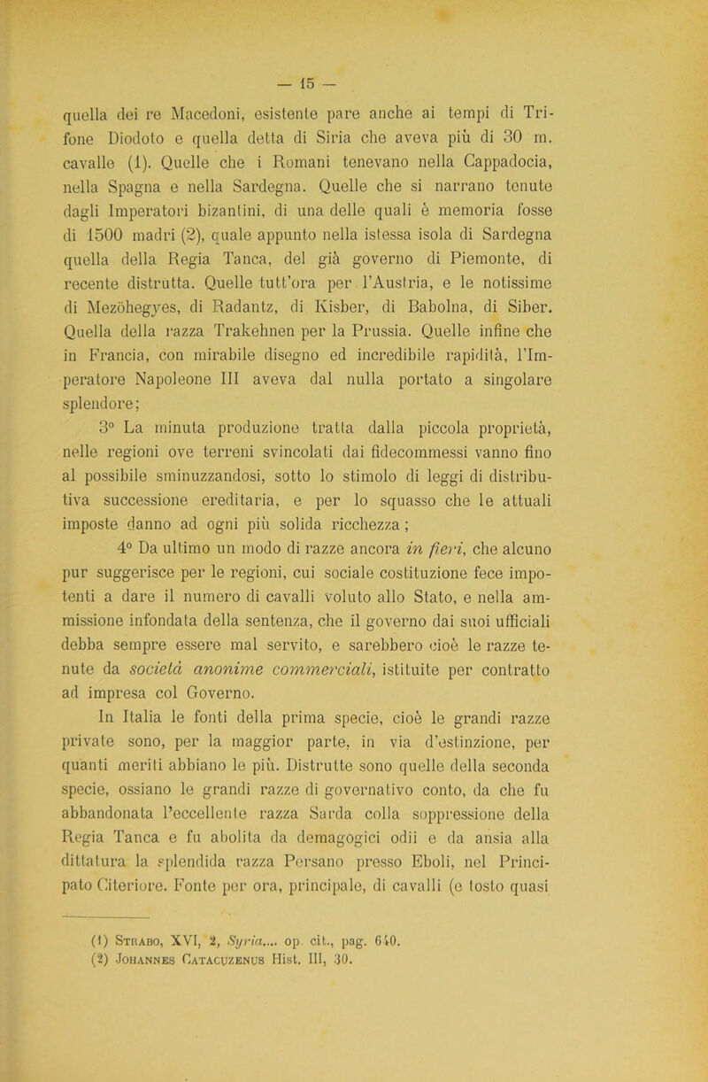 quella dei re Macedoni, esistente pare anche ai tempi di Tri- fone Diodoto e quella detta di Siria che aveva più di 30 m. cavalle (1). Quelle che i Romani tenevano nella Cappadocia, nella Spagna e nella Sardegna. Quelle che si narrano tenute dagli Imperatori bizantini, di una delle quali è memoria fosse di 1500 madri (2), quale appunto nella istessa isola di Sardegna quella della Regia Tanca, del già governo di Piemonte, di recente distrutta. Quelle tutt’ora per l’Austria, e le notissime di Mezohegyes, di Radantz, di Kisber, di Rabolna, di Siber. Quella della l'azza Trakehnen per la Prussia. Quelle infine che in Francia, con mirabile disegno ed incredibile rapidità, l’Im- peratore Napoleone III aveva dal nulla portato a singolare splendore; 3° La minuta produzione tratta dalla piccola proprietà, nelle regioni ove terreni svincolati dai fidecommessi vanno fino al possibile sminuzzandosi, sotto lo stimolo di leggi di distribu- tiva successione ereditaria, e per lo squasso che le attuali imposte danno ad ogni più solida ricchezza ; 4° Da ultimo un modo di razze ancora in fieri, che alcuno pur suggerisce per le regioni, cui sociale costituzione fece impo- tenti a dare il numero di cavalli voluto allo Stato, e nella am- missione infondata della sentenza, che il governo dai suoi ufficiali debba sempre essere mal servito, e sarebbero cioè le razze te- nute da società anonime commerciali, istituite per contratto ad impresa col Governo. In Italia le fonti della prima specie, cioè le grandi razze private sono, per la maggior parte, in via d’estinzione, per quanti meriti abbiano le più. Distrutte sono quelle della seconda specie, ossiano le grandi razze di governativo conto, da che fu abbandonata l’eccellente razza Sarda colla soppressione della Regia Tanca e fu abolita da demagogici odii e da ansia alla dittatura la splendida razza Persano presso Eboli, nel Princi- pato Citeriore. Fonte per ora, principale, di cavalli (e tosto quasi (1) Strabo, XVI, 2, Syria..,. op, cit., pag. 640. (2) Johannes Catacuzenus Hist. Ili, 30.
