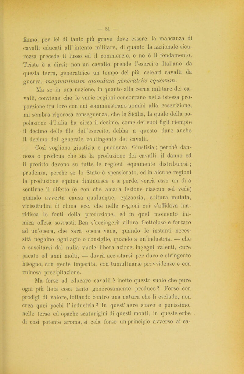 fanno, per lei di tanto più grave deve essere la mancanza di cavalli educati all’ intento militare, di quanto la nazionale sicu- rezza precede il lusso ed il commercio, e ne è il fondamento. Triste è a dirsi: non un cavallo prende l’esercito Italiano da questa terra, generatrice un tempo dei più celebri cavalli da guerra, magnanimum quondam generatrix equorum. Ma se in una nazione, in quanto alla cerna militare dei ca- valli, conviene che le varie regioni concorrano nella istessa pro- porzione tra loro con cui somministrano uomini alla coscrizione, mi sembra rigorosa conseguenza, che la Sicilia, la quale della po- polazione d’Italia ha circa il decimo, come dei suoi figli riempie il decimo delle file dell’esercito, debba a questo dare anche il decimo del generale contingente dei cavalli. Così vogliono giustizia e prudenza. Giustizia; perchè dan- nosa o proficua che sia la produzione dei cavalli, il danno ed il profitto devono su tutte le regioni equamente distribuirsi ; prudenza, perchè se lo Stato è spensierato, ed in alcune regioni la produzione equina diminuisce e si perde, verrà esso un dì a sentirne il difetto (e con che amara lezione ciascun sei vede) quando avverta causa qualunque, epizoozia, coltura mutata, vicissitudini di clima ecc. che nelle regioni cui s’affidava ina- ridisca le fonti della produzione, ed in quel momento ini- mica offesa sovrasti. Ben s'accingerà allora frettoloso e forzato ad un’opera, che sarà opera vana, quando le instanti neces- sità neghino ogni agio o consiglio, quando a un'industria, — che a suscitarsi dal nulla vuole libera azione, ingegni valenti, cure pacate ed anni molti, — dovrà accostarsi per duro e stringente bisogno, con gente imperila, con tumultuarie provvidenze e con ruinosa precipitazione. Ma forse ad educare cavalli è inetto questo suolo che pure ogni più lieta cosa tanto generosamente produce ? Forse con prodigi di valore, lottando contro una natura che li esclude, non crea quei pochi l’industria? In quest’aere soave e purissimo, nelle terse ed opache scaturigini di questi monti, in queste erbe di cosi potente aroma, si cela forse un principio avverso ai ca-