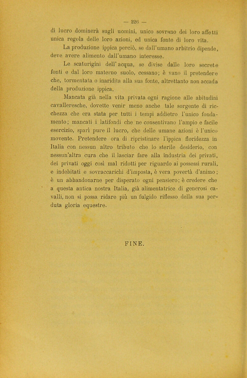 — 220 — di lucro dominerà sugli uomini, unico sovrano dei loro alfe tli unica regola delle loro azioni, ed unica fonte di loro vita. La produzione ippica perciò, se dall’umano arbitrio dipende, deve avere alimento dall’umano interesse. Le scaturigini dell’ acqua, se divise dalle loro secrete fonti e dal loro materno suolo, cessano; è vano il pretendere che, tormentata o inaridita alla sua fonte, altrettanto non accada della produzione ippica, Mancata già nella vita privata ogni ragione alle abitudini cavalleresche, dovette venir meno anche tale sorgente di ric- chezza che era stata per tutti i tempi addietro l’unico fonda- mento; mancati i latifondi che ne consentivano l’ampio e facile esercizio, spari pure il lucro, che delle umane azioni è l’unico movente. Pretendere ora di ripristinare l'ippica floridezza in Italia con nessun altro tributo che lo sterile desiderio, con nessun’altra cura che il lasciar fare alla industria dei privati, dei privati oggi così mal ridotti per riguardo ai possessi rurali, e indebitati e sovraccarichi d’imposta, è vera povertà d’animo ; è un abbandonarne per disperato ogni pensiero; è credere che a questa antica nostra Italia, già alimentatrice di generosi ca- valli, non si possa ridare più un fulgido riflesso della sua per- duta gloria equestre. FINE.