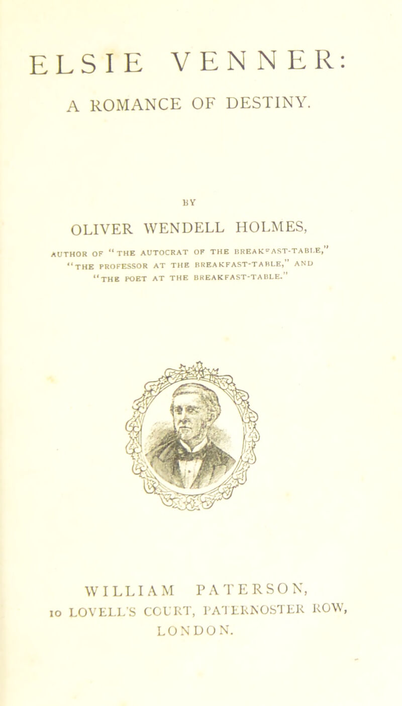 ELSIE VENNER: A ROMANCE OF DESTINY. BY OLIVER WENDELL HOLMES, AUTHOR OF “THE AUTOCRAT OF THE BREAK»AST-TABI.E,” “THE PROFESSOR AT THE BREAKFAST-TABLE,” AND THE POET AT THE BREAKFAST-TABLE. WILLIAM PATERSO N, LOVELL'S COURT, PATERNOSTER ROW, LONDON. xo