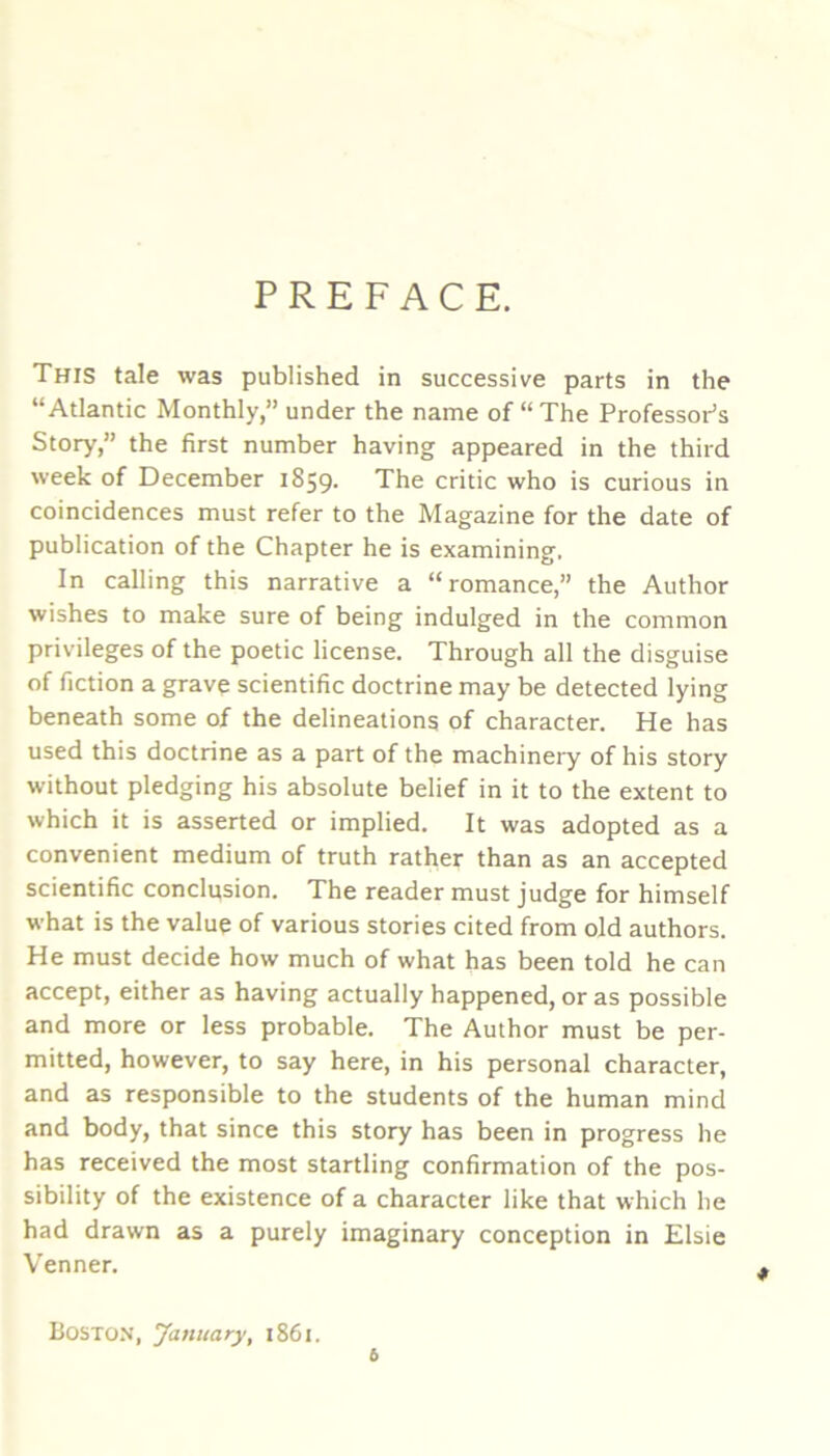 PREFACE. This tale was published in successive parts in the “Atlantic Monthly,” under the name of “The Professor’s Story,” the first number having appeared in the third week of December 1859. The critic who is curious in coincidences must refer to the Magazine for the date of publication of the Chapter he is examining. In calling this narrative a “romance,” the Author wishes to make sure of being indulged in the common privileges of the poetic license. Through all the disguise of fiction a grave scientific doctrine may be detected lying beneath some of the delineations of character. He has used this doctrine as a part of the machinery of his story without pledging his absolute belief in it to the extent to which it is asserted or implied. It was adopted as a convenient medium of truth rather than as an accepted scientific conclusion. The reader must judge for himself what is the value of various stories cited from old authors. He must decide how much of what has been told he can accept, either as having actually happened, or as possible and more or less probable. The Author must be per- mitted, however, to say here, in his personal character, and as responsible to the students of the human mind and body, that since this story has been in progress he has received the most startling confirmation of the pos- sibility of the existence of a character like that which lie had drawn as a purely imaginary conception in Elsie Venner. Boston, January, 1861. 6