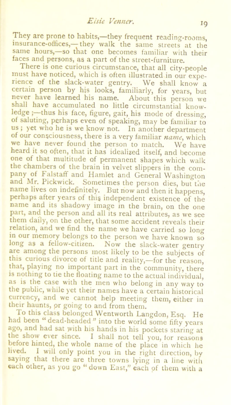 J9 They are prone to habits,—they frequent reading-rooms, insurance-offices,— they walk the same streets at the same hours,—so that one becomes familiar with their faces and persons, as a part of the street-furniture. There is one curious circumstance, that all city-people must have noticed, which is often illustrated in our expe- rience of the slack-water gentry. We shall know a certain person by his looks, familiarly, for years, but never have learned his name. About this person we shall have accumulated no little circumstantial know- ledge thus his face, figure, gait, his mode of dressing, of saluting, perhaps even of speaking, may be familiar to us ; yet who he is we know not. In another department of our consciousness, there is a very familiar name, which we have never found the person to match. We have heard it so often, that it has idealized itself, and become one of that multitude of permanent shapes which walk the chambers of the brain in velvet slippers in the com- pany of Falstaff and Hamlet and General Washington and Mr. Pickwick. Sometimes the person dies, but the name lives on indefinitely. But now and then it happens, perhaps after years of this independent existence of the name and its shadowy image in the brain, on the one part, and the person and all its real attributes, as we see them daily, on the other, that some accident reveals their relation, and we find the name we have carried so long in our memory belongs to the person we have known so long as a fellow-citizen. Now the slack-water gentry are among the persons most likely to be the subjects of this curious divorce of title and reality,—for the reason, that, playing no important part in the community, there is nothing to tie the floating name to the actual individual, as is the case with the men who belong in any way to the public, while yet their names have a certain historical currency, and we cannot help meeting them, either in their haunts, pr going to and from them. To this class belonged Wentworth Langdon, Esq. He had been “ dead-headed ” into the world some fifty years ago, and had sat yvith his hands in his pockets staring at the shovv ever since. I shall not tell you, for reasons before hinted, the whole name of the place in which he lived. I will only point you in the right direction, by saying that there are three towns lying in a line with each other, as you go “ down East,” each of them with a