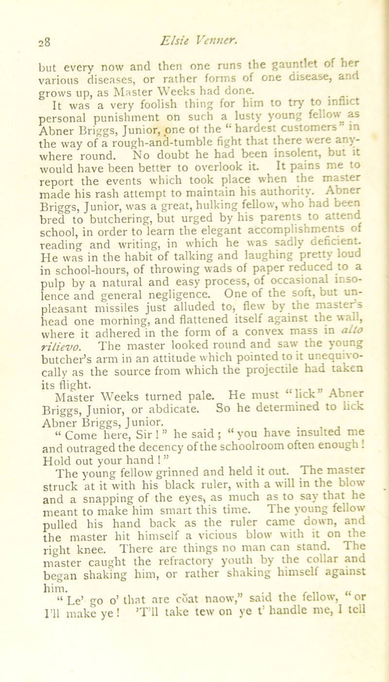 but every now and then one runs the gauntlet of her various diseases, or rather forms of one disease, and grows up, as Master Weeks had done. It was a very foolish thing for him to try to inflict personal punishment on such a lusty young fellow as Abner Briggs, Junior, one of the “ hardest customers' in the way of a rough-and-tumble fight that there were any- where round. No doubt he had been insolent, but it would have been better to overlook it. ^ It pains me to report the events which took place when the master made his rash attempt to maintain his authority. Abner Briggs, Junior, was a great, hulking fellow, who had been bred to butchering, but urged by his parents to attend school, in order to learn the elegant accomplishments of reading and writing, in which he was sadly deficient. He was in the habit of talking and laughing pretty loud in school-hours, of throwing wads of paper reduced to a pulp by a natural and easy process, of occasional inso- lence and general negligence. One of the soft, but un- pleasant missiles just alluded to, flew by the mastefia head one morhing, and flattened itself against the wall, where it adhered in the form of a convex mass in alio rilievo. The master looked round and saw the young butcher’s arm in an attitude which pointed to it unequivo- cally as the source from which the projectile had taken its flight. Master Weeks turned pale. He must lick Abner Briggs, Junior, or abdicate. So he determined to lick Abner Briggs, Junior. “ Come here, Sir ! ” he said ; “ you have insulted me and outraged the decency of the schoolroom often enough ! Hold out your hand ! ” The young fellow grinned and held it out. The master struck at it with his black ruler, with a will in the blow and a snapping of the eyes, as much as to say that he meant to make him smart this time. The young fellow pulled his hand back as the ruler came down, and the master hit himself a vicious blow with it on the right knee. There are things no man can stand. The master caught the refractory youth by the collar and began shaking him, or rather shaking himselt against him. “ Le’ go o’ that are coat naow,” said the fellow, or I’ll make ye! ’T’ll take tew on ye t’ handle me, I tell