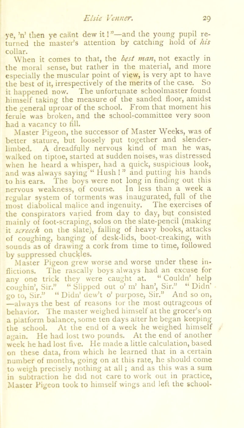 ye, ’n’ tlien ye caiint dew it! ”—and the young pupil re- turned the master's attention by catching hold of his collar. When it comes to that, the best man, not exactly in the moral sense, but rather in the material, and more especially the muscular point of view, is very apt to have the best of it, irrespectively of the merits of the case. So it happened now. The unfortunate schoolmaster found himself taking the measure of the sanded floor, amidst the general uproar of the school. From that moment his ferule was broken, and the school-committee very soon had a vacancy to fill. Master Pigeon, the successor of Master Weeks, was of better stature, but loosely put together and slender- limbed. A dreadfully nervous kind of man he was, walked on tiptoe, started at sudden noises, was distressed when he heard a whisper, had a quick, suspicious look, and was always saying “ Hush 1 ” and putting his hands to his ears. The boys were not long in finding out this nervous weakness, of course. In less than a week a regular system of torments was inaugurated, full of the most diabolical malice and ingenuity. The exercises of the conspirators varied from day to day, bpt consisted mainly of foot-scraping, solos on the slate-pencil (making it screech on the slate), falling of heavy books, attacks of coughing, banging of desk-lids, boot-creaking, with sounds as of drawing a cork from time to time, followed by suppressed chuckles. Master Pigeon grew worse and worse under these in- flictions. The rascally boys always had an excuse for any one trick they were caught at. “ Couldn’ help coughin’, Sir.” “ Slipped out o’ m’ han’, Sir.” “ Didn’ go to, Sir.” “ Didn’ dew’t o’ purpose, Sir.” And so on, —always the best of reasons tor the most outrageous of behavior. The master weighed himself at the grocer’s on a platform balance, some ten days alter he began keeping the school. At the end of a week he weighed himself again. He had lost two pounds. At the end of another week he had lost five. He made a little calculation, based on these data, from which he learned that in a certain number of months, going on at this rate, he should come to weigh precisely nothing at all; and as this was a sum in subtraction he did not care to work out in practice, Master Pigeon took to himself wings and left the school-