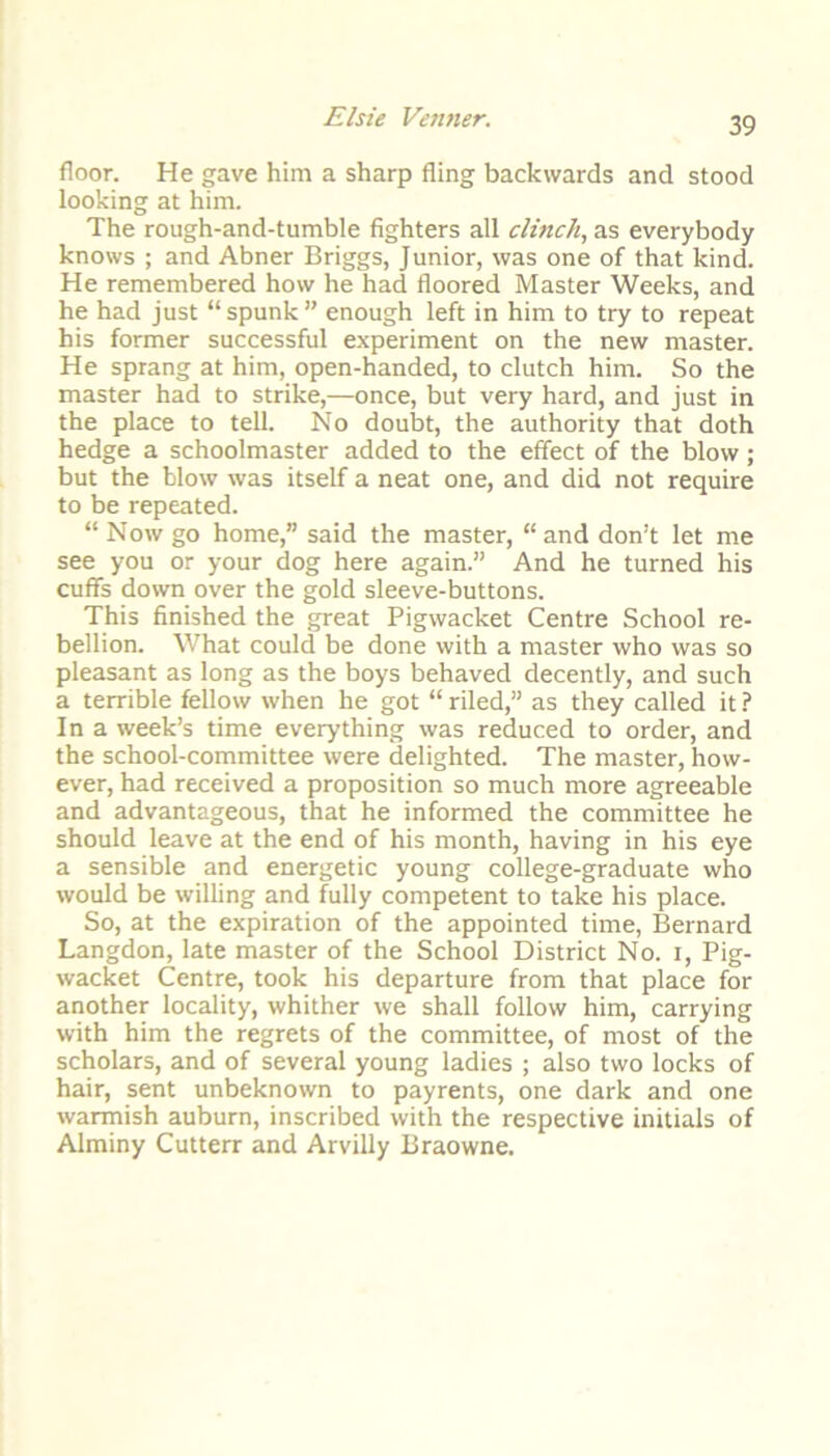 floor. He gave him a sharp fling backwards and stood looking at him. The rough-and-tumble fighters all clinch, as everybody knows ; and Abner Briggs, Junior, was one of that kind. He remembered how he had floored Master Weeks, and he had just “ spunk ” enough left in him to try to repeat his former successful experiment on the new master. He sprang at him, open-handed, to clutch him. So the master had to strike,—once, but very hard, and just in the place to tell. No doubt, the authority that doth hedge a schoolmaster added to the effect of the blow; but the blow was itself a neat one, and did not require to be repeated. “ Now go home,” said the master, “ and don’t let me see you or your dog here again.” And he turned his cuffs down over the gold sleeve-buttons. This finished the great Pigwacket Centre School re- bellion. What could be done with a master who was so pleasant as long as the boys behaved decently, and such a terrible fellow when he got “ riled,” as they called it ? In a week’s time everything was reduced to order, and the school-committee were delighted. The master, how- ever, had received a proposition so much more agreeable and advantageous, that he informed the committee he should leave at the end of his month, having in his eye a sensible and energetic young college-graduate who would be willing and fully competent to take his place. So, at the expiration of the appointed time, Bernard Langdon, late master of the School District No. i, Pig- wacket Centre, took his departure from that place for another locality, whither we shall follow him, carrying with him the regrets of the committee, of most of the scholars, and of several young ladies ; also two locks of hair, sent unbeknown to payrents, one dark and one warmish auburn, inscribed with the respective initials of Alminy Cutterr and Arvilly Braowne.