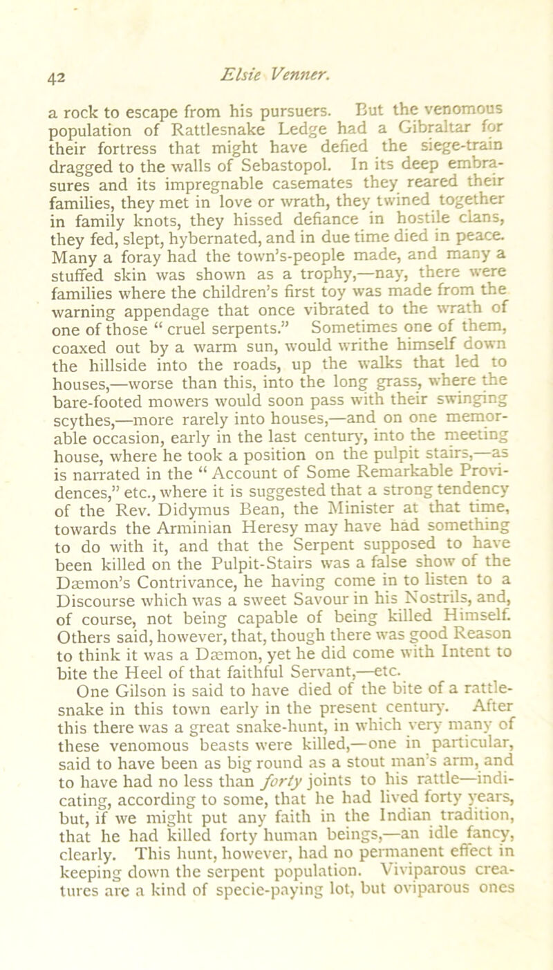 a rock to escape from his pursuers. But the venomous population of Rattlesnake Ledge had a Gibraltar for their fortress that might have defied the siege-train dragged to the walls of Sebastopol. In its deep embra- sures and its impregnable casemates they reared their families, they met in love or wrath, they twined together in family knots, they hissed defiance in hostile clans, they fed, slept, hybernated, and in due time died in peace. Many a foray had the town’s-people made, and many a stuffed skin was shown as a trophy,—nay, there were families where the children’s first toy was made from the warning appendage that once vibrated to the wrath of one of those “ cruel serpents.” Sometimes one of them, coaxed out by a warm sun, would writhe himself down the hillside into the roads, up the walks that led to houses,—worse than this, into the long grass, where the bare-footed mowers would soon pass with their swinging scythes,—more rarely into houses,—and on one memor- able occasion, early in the last century, into the meeting house, where he took a position on the pulpit stairs,—as is narrated in the “ Account of Some Remarkable Provi- dences,” etc., where it is suggested that a strong tendency of the Rev. Didymus Bean, the Minister at that time, towards the Arminian Heresy may have had something to do with it, and that the Serpent supposed to have been killed on the Pulpit-Stairs was a false show of the Daemon’s Contrivance, he having come in to listen to a Discourse which was a sweet Savour in his Nostrils, and, of course, not being capable of being killed Himself. Others said, however, that, though there was good Reason to think it was a Daemon, yet he did come with Intent to bite the Heel of that faithful Servant,—etc. One Gilson is said to have died of the bite of a rattle- snake in this town early in the present century. After this there was a great snake-hunt, in which very many of these venomous beasts were killed,—one in particular, said to have been as big round as a stout man's arm, and to have had no less than forty joints to his rattle—indi- cating, according to some, that he had lived forty years, but, if we might put any faith in the Indian tradition, that he had killed forty human beings,—an idle fancy, clearly. This hunt, however, had no permanent effect in keeping down the serpent population. Viviparous crea- tures are a kind of specie-paying lot, but oviparous ones