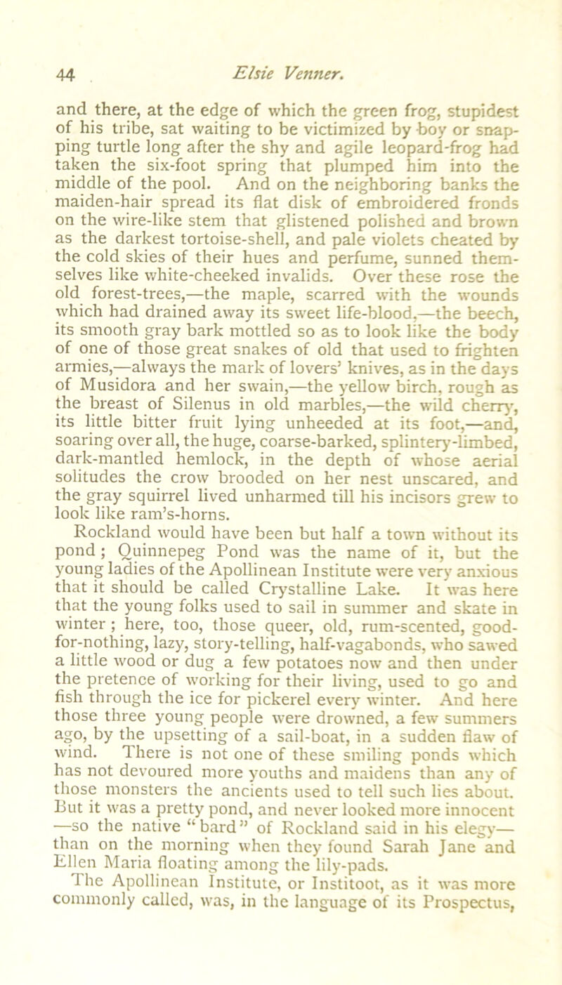 and there, at the edge of which the green frog, stupidest of his tribe, sat waiting to be victimized by hoy or snap- ping turtle long after the shy and agile leopard-frog had taken the six-foot spring that plumped him into the middle of the pool. And on the neighboring banks the maiden-hair spread its flat disk of embroidered fronds on the wire-like stem that glistened polished and brown as the darkest tortoise-shell, and pale violets cheated by the cold skies of their hues and perfume, sunned them- selves like white-cheeked invalids. Over these rose the old forest-trees,—the maple, scarred with the wounds which had drained away its sweet life-blood,—the beech, its smooth gray bark mottled so as to look like the body of one of those great snakes of old that used to frighten armies,—always the mark of lovers’ knives, as in the days of Musidora and her swain,—the yellow birch, rough as the breast of Silenus in old marbles,—the wild cherry, its little bitter fruit lying unheeded at its foot,—and, soaring over all, the huge, coarse-barked, splintery-limbed, dark-mantled hemlock, in the depth of whose aerial solitudes the crow brooded on her nest unscared, and the gray squirrel lived unharmed till his incisors grew to look like ram’s-horns. Rockland would have been but half a town without its pond ; Ouinnepeg Pond was the name of it, but the young ladies of the Apollinean Institute were very anxious that it should be called Crystalline Lake. It was here that the young folks used to sail in summer and skate in winter; here, too, those queer, old, rum-scented, good- for-nothing, lazy, story-telling, half-vagabonds, who sawed a little wood or dug a few potatoes now and then under the pretence of working for their living, used to go and fish through the ice for pickerel every winter. And here those three young people were drowned, a few summers ago, by the upsetting of a sail-boat, in a sudden flaw of wind. There is not one of these smiling ponds which has not devoured more youths and maidens than any of those monsters the ancients used to tell such lies about. But it was a pretty pond, and never looked more innocent —so the native “ bard ” of Rockland said in his elegy— than on the morning when they found Sarah Jane and Ellen Maria floating among the lily-pads. The Apollinean Institute, or Institoot, as it -was more commonly called, was, in the language of its Prospectus,