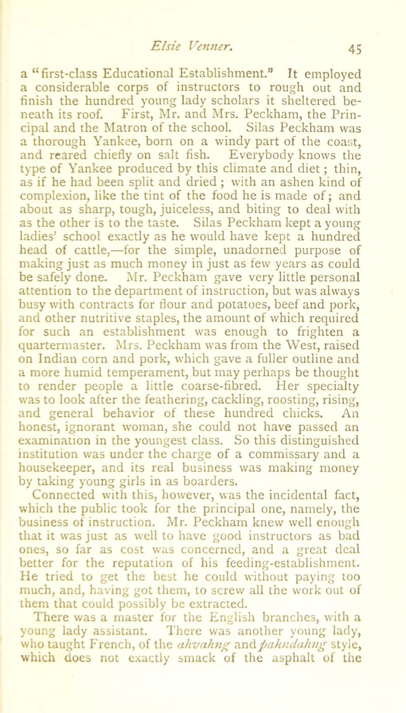 a “first-class Educational Establishment.” It employed a considerable corps of instructors to rough out and finish the hundred young lady scholars it sheltered be- neath its roof. First, Mr. and Mrs. Peckham, the Prin- cipal and the Matron of the school. Silas Peckham was a thorough Yankee, born on a windy part of the coast, and reared chiefly on salt fish. Everybody knows the type of Yankee produced by this climate and diet; thin, as if he had been split and dried; with an ashen kind of complexion, like the tint of the food he is made of; and about as sharp, tough, juiceless, and biting to deal with as the other is to the taste. Silas Peckham kept a young ladies’ school exactly as he would have kept a hundred head of cattle,—for the simple, unadorned purpose of making just as much money in just as few years as could be safely done. Mr. Peckham gave very little personal attention to the department of instruction, but was always busy with contracts for flour and potatoes, beef and pork, and other nutritive staples, the amount of which required for such an establishment was enough to frighten a quartermaster. Mrs. Peckham was from the West, raised on Indian corn and pork, which gave a fuller outline and a more humid temperament, but may perhaps be thought to render people a little coarse-fibred. Her specialty was to look after the feathering, cackling, roosting, rising, and general behavior of these hundred chicks. An honest, ignorant woman, she could not have passed an examination in the youngest class. So this distinguished institution was under the charge of a commissary and a housekeeper, and its real business was making money by taking young girls in as boarders. Connected with this, however, was the incidental fact, which the public took for the principal one, namely, the business of instruction. Mr. Peckham knew well enough that it was just as well to have good instructors as bad ones, so far as cost was concerned, and a great deal better for the reputation of his feeding-establishment. He tried to get the best he could without paying too much, and, having got them, to screw all the work out of them that could possibly be extracted. There was a master for the English branches, with a young lady assistant. There was another young lady, who taught French, of the ahvahn% ssid pahnda/mg style, which does not exactly smack of the asphalt of the