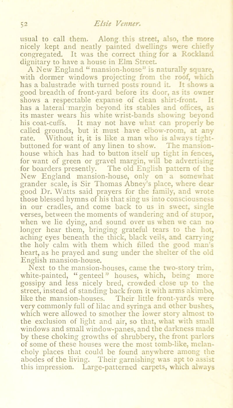 usual to call them. Along this street, also, the more nicely kept and neatly painted dwellings were chiefly congregated. It was the correct thing for a Rockland dignitary to have a house in Elm Street. A New England “mansion-house” is naturally square, with dormer windows projecting from the roof, which has a balustrade with turned posts round it. It shows a good breadth of front-yard before its door, as its owner shows a respectable expanse of clean shirt-front. It has a lateral margin beyond its stables and offices, as its master wears his white wrist-bands showing beyond his coat-cuffs. It may not have what can properly be called grounds, but it must have elbow-room, at any rate. Without it, it is like a man who is always tight- buttoned for want of any linen to show. The mansion- house which has had to button itself up tight in fences, for want of green or gravel margin, will be advertising for boarders presently. The old English pattern of the New England mansion-house, only on a somewhat grander scale, is Sir Thomas Abney’s place, where dear good Dr. Watts said prayers for the family, and wrote those blessed hymns of his that sing us into consciousness in our cradles, and come back to us in sweet, single verses, between the moments of wandering and of stupor, when we lie dying, and sound over us when we can no longer hear them, bringing grateful tears to the hot, aching eyes beneath the thick, black veils, and carrying the holy calm with them which tilled the good man’s heart, as he prayed and sung under the shelter of the old English mansion-house. Next to the mansion-houses, came the two-story trim, white-painted, “ genteel ” houses, which, being more gossipy and less nicely bred, crowded close up to the street, instead of standing back from it with arms akimbo, like the mansion-houses. Their little front-yards were very commonly full of lilac and syringa and other bushes, which were allowed to smother the lower story almost to the exclusion of light and air, so that, what with small windows and small window-panes, and the darkness made by these choking growths of shrubbery, the front parlors of some of these houses were the most tomb-like, melan- choly places that could be found anywhere among the abodes of the living. Their garnishing was apt to assist this impression. Large-patterned carpets, which always