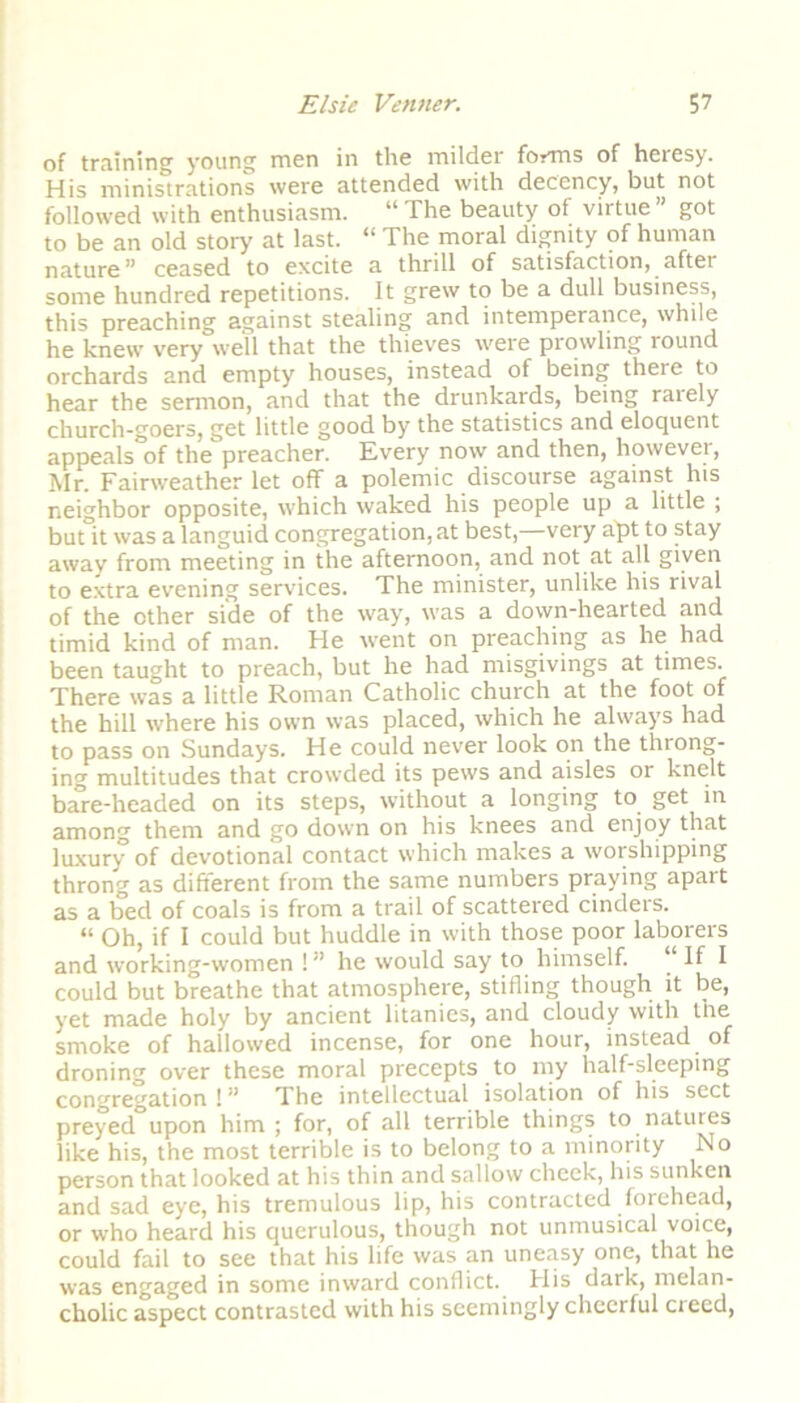 of training young men in the milder forms of heresy. His ministrations were attended with decency, but not followed with enthusiasm. “ The beauty of virtue ” got to be an old story at last. “ The moral dignity of human nature” ceased to excite a thrill of satisfaction, after some hundred repetitions. It grew to be a dull business, this preaching against stealing and intemperance, while he knew very well that the thieves were prowling round orchards and empty houses, instead of being there to hear the sermon, and that the drunkards, being rarely church-goers, get little good by the statistics and eloquent appeals of the preacher. Every now and then, however, Mr. Fairweather let off a polemic discourse against his neighbor opposite, which waked his people up a little ; but°it was a languid congregation, at best,—very apt to stay away from meeting in the afternoon, and not at all given to extra evening services. The minister, unlike his rival of the other side of the way, was a down-hearted and timid kind of man. He went on preaching as he had been taught to preach, but he had misgivings at times. There was a little Roman Catholic church at the foot of the hill where his own was placed, which he always had to pass on Sundays. He could never look on the throng- ing multitudes that crowded its pews and aisles or knelt bare-headed on its steps, without a longing to get in among them and go down on his knees and enjoy that luxury of devotional contact which makes a worshipping throng as different from the same numbers praying apart as a bed of coals is from a trail of scattered cindeis. “ Oh, if I could but huddle in with those poor laborers and working-women !” he would say to himself. “If I could but breathe that atmosphere, stifling though it be, yet made holy by ancient litanies, and cloudy with the smoke of hallowed incense, for one hour, instead of droning over these moral precepts to my half-sleeping congregation ! ” The intellectual isolation of his sect preyed upon him ; for, of all terrible things to natures like his, the most terrible is to belong to a minority No person that looked at his thin and sallow cheek, his sunken and sad eye, his tremulous lip, his contracted forehead, or who heard his querulous, though not unmusical voice, could fail to see that his life was an uneasy one, that he was engaged in some inward conflict. His dark, melan- cholic aspect contrasted with his seemingly cheerful cieed,