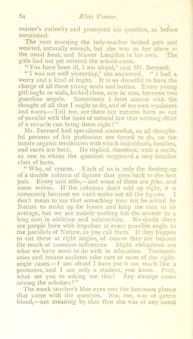 master’s curiosity and prompted his question, as before mentioned. The next morning the lady-teacher looked pale and wearied, naturally enough, but she was in her place at the usual hour, and Master Langdon in his own. The girls had not yet entered the school-room. “You have been ill, I am afraid,” said Mr. Bernard. “ I was not well yesterday,” she answered. “ I had a worry and a kind of fright. It is so dreadful to have the charge of all these young souls and bodies. Every young girl ought to walk, locked close, arm in arm, between two guardian angels. Sometimes I faint almost with the thought of all that I ought to do, and of my own weakness and wants.—Tell me, are there not natures born so out of parallel with the lines of natural law that nothing short of a miracle can bring them right ? ” Mr. Bernard had speculated somewhat, as all thought- ful persons of his profession are forced to do, on the innate organic tendencies with which individuals, families, and races are born. He replied, therefore, with a smile, as one to whom the question suggested a very' familiar class of facts. “ Why, of course. Each of us is only the footing-up of a double column of figures that goes back to the first pair. Every unit tells,—and some of them are fins, and some minus. If the columns don’t add up right, it is commonly because we can’t make out all the figures. I don’t mean to say that something may not be added by Nature to make up for losses and keep the race to its average, but we are mainly nothing but the answer to a long sum in addition and subtraction. No doubt there are people born with impulses at every possible angle to the parallels of Nature, as you call them. If they happen to cut these at right angles, of course they are beyond the reach of common influences. Slight obliquities are what we have most to do with in education. Penitenti- aries and insane asylums take care of most of the right- angle cases.—I am afraid I have put it too much like a professor, and I am only a student, you know. Pray, what set you to asking me this? Any strange cases among the scholars ? ” The meek teacher’s blue eyes met the luminous glance that came with the question. She. too, was of gentle blood,-—not meaning by that that she was of any noted