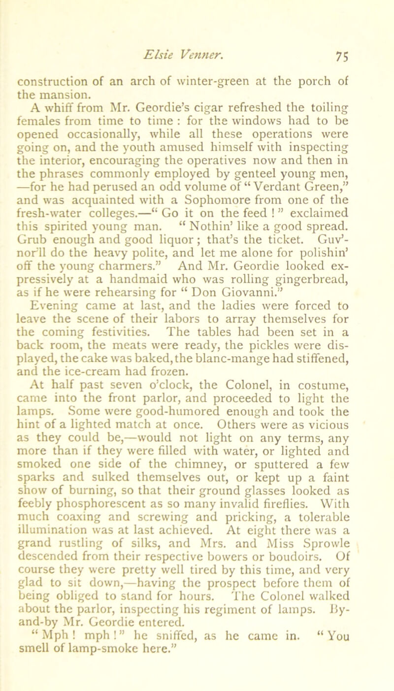 construction of an arch of winter-green at the porch of the mansion. A whiff from Mr. Geordie’s cigar refreshed the toiling females from time to time : for the windows had to be opened occasionally, while all these operations were going on, and the youth amused himself with inspecting the interior, encouraging the operatives now and then in the phrases commonly employed by genteel young men, —for he had perused an odd volume of “ Verdant Green,” and was acquainted with a Sophomore from one of the fresh-water colleges.—“ Go it on the feed ! ” exclaimed this spirited young man. “ Nothin’ like a good spread. Grub enough and good liquor; that’s the ticket. Guv’- nor'll do the heavy polite, and let me alone for polishin’ off the young charmers.” And Mr. Geordie looked ex- pressively at a handmaid who was rolling gingerbread, as if he were rehearsing for “ Don Giovanni.” Evening came at last, and the ladies were forced to leave the scene of their labors to array themselves for the coming festivities. The tables had been set in a back room, the meats were ready, the pickles were dis- played, the cake was baked, the blanc-mange had stiffened, and the ice-cream had frozen. At half past seven o’clock, the Colonel, in costume, came into the front parlor, and proceeded to light the lamps. Some were good-humored enough and took the hint of a lighted match at once. Others were as vicious as they could be,—would not light on any terms, any more than if they were filled with water, or lighted and smoked one side of the chimney, or sputtered a few sparks and sulked themselves out, or kept up a faint show of burning, so that their ground glasses looked as feebly phosphorescent as so many invalid fireflies. With much coaxing and screwing and pricking, a tolerable illumination was at last achieved. At eight there was a grand rustling of silks, and Mrs. and Miss Sprowle descended from their respective bowers or boudoirs. Of course they were pretty well tired by this time, and very glad to sit down,—having the prospect before them of being obliged to stand for hours. The Colonel walked about the parlor, inspecting his regiment of lamps, ily- and-by Mr. Geordie entered. “ Mph ! mph!” he sniffed, as he came in. “You smell of lamp-smoke here.”