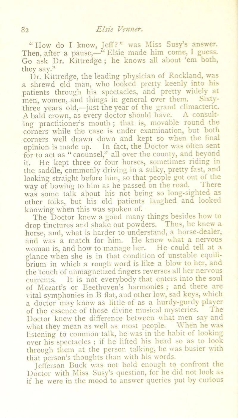 “How do I know, Jeff?” was Miss Susy’s answer. Then, after a pause,—“ Elsie made him come, I guess. Go ask Dr. Kittredge ; he knows all about ’em both, they say.” Dr. Kittredge, the leading physician of Rockland, was a shrewd old man, who looked pretty keenly into his patients through his spectacles, and pretty widely at men, women, and things in general over them. Sixty- three years old,—just the year of the grand climacteric. A bald crown, as eveiy doctor should have. A consult- ing practitioner’s mouth ; that is, movable round the corners while the case is under examination, but both corners well drawn down and kept so when the final opinion is made up. In fact, the Doctor was often sent for to act as “ caounsel,” all over the county, and beyond it. He kept three or four horses, sometimes riding in the saddle, commonly driving in a sulky, pretty fast, and looking straight before him, so that people got out of the way of bowing to him as he passed on the road. There was some talk about his not being so long-sighted as other folks, but his old patients laughed and looked knowing when this was spoken of. The Doctor knew a good many things besides how to drop tinctures and shake out powders. Thus, he knew a horse, and, what is harder to understand, a horse-dealer, and was a match for him. He knew what a nervous woman is, and how to manage her. He could tell at a glance when she is in that condition of unstable equili- brium in which a rough word is like a blow to her, and the touch of unmagnetized fingers reverses all her nervous currents. It is not everybody that enters into the soul of Mozart’s or Beethoven’s harmonies ; and there are vital symphonies in B flat, and other low, sad keys, which a doctor may know as little of as a hurdy-gurdy player of the essence of those divine musical mysteries. The Doctor knew the difference between what men say and what they mean as well as most people. \\ hen he was listening to common talk, he was in the habit of looking over his spectacles ; if he lifted his head so as to look through them at the person talking, he was busier with that person’s thoughts than with his words. Jefferson Buck was not bold enough to confront the Doctor with Miss Susy’s question, for he did not look as if he were in the mood to answer queries put by curious