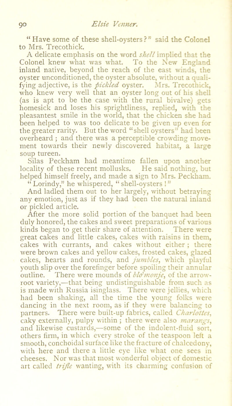 go “ Have some of these shell-oysters?” said the Colonel to Mrs. Trecothick. A delicate emphasis on the word shell implied that the Colonel knew what was what. To the New England inland native, beyond the reach of the east winds, the oyster unconditioned, the oyster absolute, without a quali- fying adjective, is the pickled oyster. Mrs. Trecothick, who knew very well that an oyster long out of his shell (as is apt to be the case with the rural bivalve) gets homesick and loses his sprightliness, replied, with the pleasantest smile in the world, that the chicken she had been helped to was too delicate to be given up even for the greater rarity. But the word “shell oysters” had been overheard ; and there was a perceptible crowding move- ment towards their newly discovered habitat, a large soup tureen. Silas Peckham had meantime fallen upon another locality of these recent mollusks. He said nothing, but helped himself freely, and made a sign to Mrs. Peckham. “ Lorindy,” he whispered, “ shell-oysters ! ” And ladled them out to her largely, without betraying any emotion, just as if they had been the natural inland or pickled article. After the more solid portion of the banquet had been duly honored, the cakes and sweet preparations of various kinds began to get their share of attention. There were great cakes and little cakes, cakes with raisins in them, cakes with currants, and cakes without either ; there were brown cakes and yellow cakes, frosted cakes, glazed cakes, hearts and rounds, and jumbles, which playful youth slip over the forefinger before spoiling their annular outline. There were mounds of blo'monjc, of the arrow- root variety,—that being undistinguishable from such as is made with Russia isinglass. There were jellies, which had been shaking, all the time the young folks were dancing in the next room, as if they were balancing to partners. There were built-up fabrics, called Charlottes, caky externally, pulpy within ; there were also marangs, and likewise custards,—some of the indolent-fluid sort, others firm, in which every stroke of the teaspoon left a smooth, conchoidal surface like the fracture of chalcedony, with here and there a little eye like what one sees in cheeses. Nor was that most wonderful object of domestic art called triple wanting, with its charming confusion of