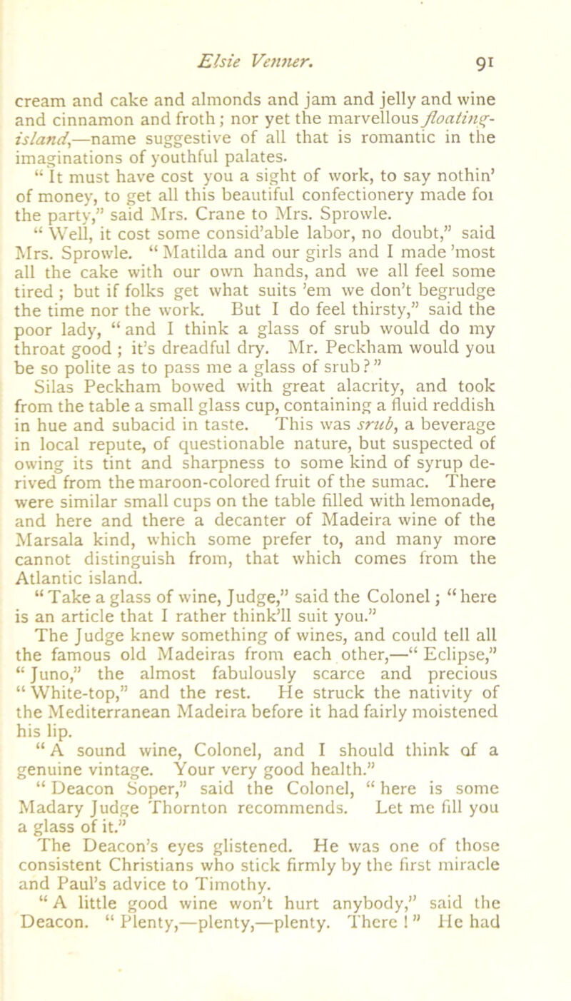 cream and cake and almonds and jam and jelly and wine and cinnamon and froth; nor yet the marvellous floating- island\—name suggestive of all that is romantic in the imaginations of youthful palates. “ It must have cost you a sight of work, to say nothin’ of money, to get all this beautiful confectionery made foi the party,” said Mrs. Crane to Mrs. Sprowle. “ Well, it cost some consid’able labor, no doubt,” said Mrs. Sprowle. “Matilda and our girls and I made’most all the cake with our own hands, and we all feel some tired ; but if folks get what suits ’em we don’t begrudge the time nor the work. But I do feel thirsty,” said the poor lady, “ and I think a glass of srub would do my throat good ; it’s dreadful dry. Mr. Peckham would you be so polite as to pass me a glass of srub ? ” Silas Peckham bowed with great alacrity, and took from the table a small glass cup, containing a fluid reddish in hue and subacid in taste. This was srub, a beverage in local repute, of questionable nature, but suspected of owing its tint and sharpness to some kind of syrup de- rived from the maroon-colored fruit of the sumac. There were similar small cups on the table filled with lemonade, and here and there a decanter of Madeira wine of the Marsala kind, which some prefer to, and many more cannot distinguish from, that which comes from the Atlantic island. “ Take a glass of wine, Judge,” said the Colonel; “here is an article that I rather think’ll suit you.” The Judge knew something of wines, and could tell all the famous old Madeiras from each other,—“ Eclipse,” “Juno,” the almost fabulously scarce and precious “White-top,” and the rest. He struck the nativity of the Mediterranean Madeira before it had fairly moistened his lip. “ A sound wine, Colonel, and I should think of a genuine vintage. Your very good health.” “ Deacon Soper,” said the Colonel, “ here is some Madary Judge Thornton recommends. Let me fill you a glass of it.” The Deacon’s eyes glistened. He was one of those consistent Christians who stick firmly by the first miracle and Paul’s advice to Timothy. “ A little good wine won’t hurt anybody,” said the Deacon. “ Plenty,—plenty,—plenty. There ! ” He had