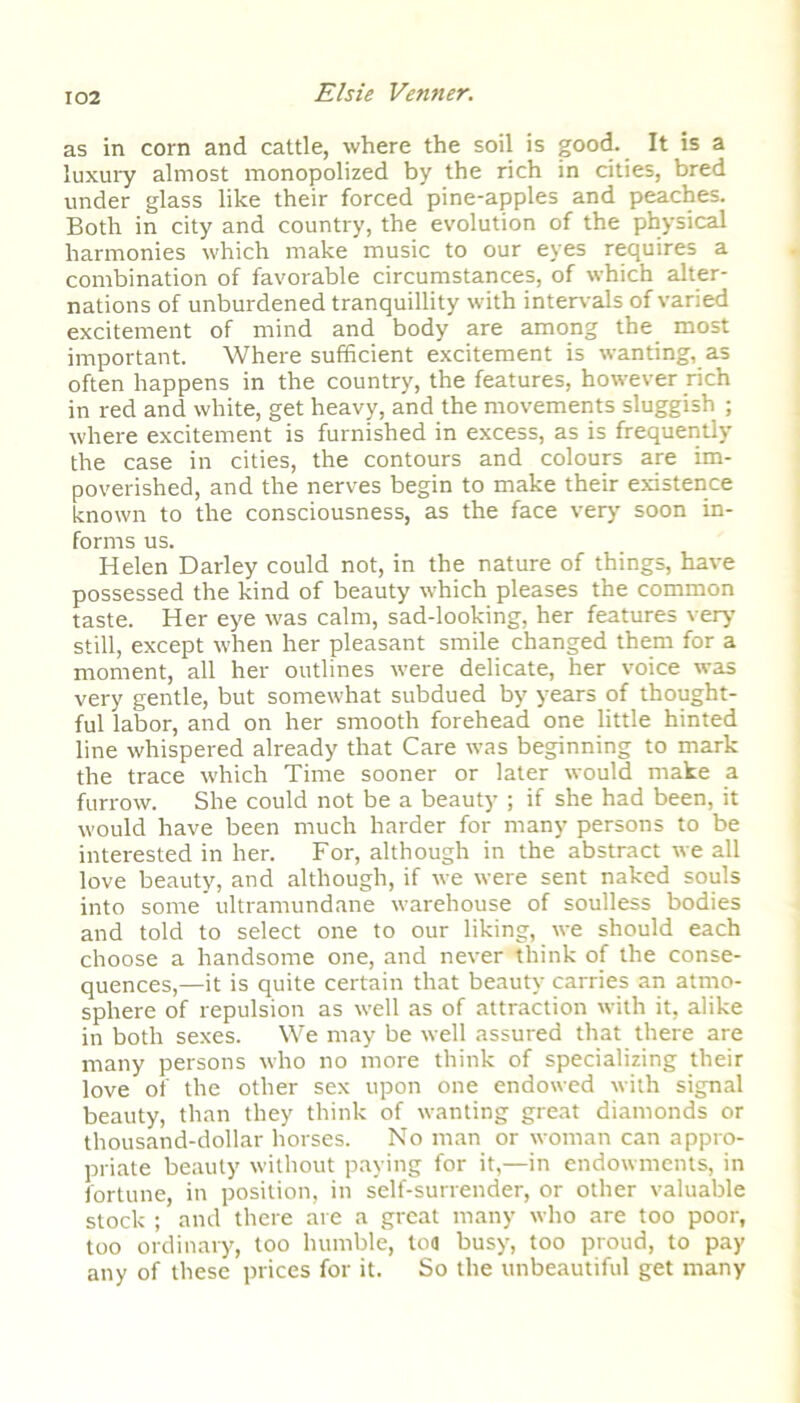 as in corn and cattle, where the soil is good. It is a luxury almost monopolized by the rich in cities, bred under glass like their forced pine-apples and peaches. Both in city and country, the evolution of the physical harmonies which make music to our eyes requires a combination of favorable circumstances, of which alter- nations of unburdened tranquillity with intervals of varied excitement of mind and body are among the most important. Where sufficient excitement is wanting, as often happens in the country, the features, however rich in red and white, get heavy, and the movements sluggish ; where excitement is furnished in excess, as is frequently the case in cities, the contours and colours are im- poverished, and the nerves begin to make their existence known to the consciousness, as the face very' soon in- forms us. Helen Darley could not, in the nature of things, have possessed the kind of beauty which pleases the common taste. Her eye was calm, sad-looking, her features very' still, except when her pleasant smile changed them for a moment, all her outlines were delicate, her voice was very gentle, but somewhat subdued by years of thought- ful labor, and on her smooth forehead one little hinted line whispered already that Care was beginning to mark the trace which Time sooner or later would make a furrow. She could not be a beauty'; if she had been, it would have been much harder for many persons to be interested in her. For, although in the abstract we all love beauty, and although, if we were sent naked souls into some ultramundane warehouse of soulless bodies and told to select one to our liking, we should each choose a handsome one, and never think of the conse- quences,—it is quite certain that beauty carries an atmo- sphere of repulsion as well as of attraction with it, alike in both sexes. We may be well assured that there are many persons who no more think of specializing their love of the other sex upon one endowed with signal beauty, than they think of wanting great diamonds or thousand-dollar horses. No man or woman can appro- priate beauty without paying for it,—in endowments, in fortune, in position, in self-surrender, or other valuable stock ; and there are a great many who are too poor, too ordinary, too humble, ton busy, too proud, to pay any of these prices for it. So the unbeautiful get many