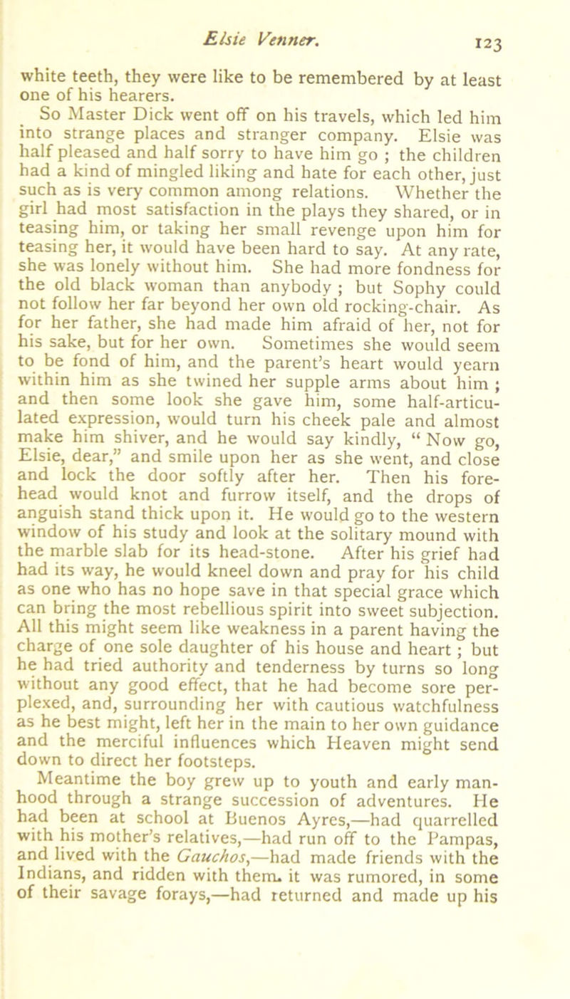 white teeth, they were like to be remembered by at least one of his hearers. So Master Dick went off on his travels, which led him into strange places and stranger company. Elsie was half pleased and half sorry to have him go ; the children had a kind of mingled liking and hate for each other, just such as is very common among relations. Whether the girl had most satisfaction in the plays they shared, or in teasing him, or taking her small revenge upon him for teasing her, it would have been hard to say. At any rate, she was lonely without him. She had more fondness for the old black woman than anybody ; but Sophy could not follow her far beyond her own old rocking-chair. As for her father, she had made him afraid of her, not for his sake, but for her own. Sometimes she would seem to be fond of him, and the parent’s heart would yearn within him as she twined her supple arms about him ; and then some look she gave him, some half-articu- lated expression, would turn his cheek pale and almost make him shiver, and he would say kindly, “ Now go, Elsie, dear,” and smile upon her as she went, and close and lock the door softly after her. Then his fore- head would knot and furrow itself, and the drops of anguish stand thick upon it. He would go to the western window of his study and look at the solitary mound with the marble slab for its head-stone. After his grief had had its way, he would kneel down and pray for his child as one who has no hope save in that special grace which can bring the most rebellious spirit into sweet subjection. All this might seem like weakness in a parent having the charge of one sole daughter of his house and heart; but he had tried authority and tenderness by turns so long without any good effect, that he had become sore per- plexed, and, surrounding her with cautious watchfulness as he best might, left her in the main to her own guidance and the merciful influences which Heaven might send down to direct her footsteps. Meantime the boy grew up to youth and early man- hood through a strange succession of adventures. He had been at school at Buenos Ayres,—had quarrelled with his mother’s relatives,—had run off to the Pampas, and lived with the Gauchos,—had made friends with the Indians, and ridden with them, it was rumored, in some of their savage forays,—had returned and made up his