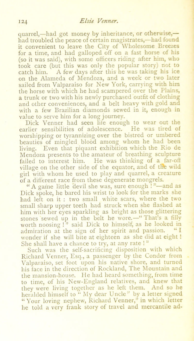 quarrel,-—had got money by inheritance, or otherwise,— had troubled the peace of certain magistrates,—had found it convenient to leave the City of Wholesome Breezes for a time, and had galloped off on a fast horse of his (so it was said), with some officers riding after him, who took care (but this was only the popular story) not to catch him. A few days after this he was taking his ice on the Alameda of Mendoza, and a week or two later sailed from Valparaiso for New York, carrying with him the horse with which he had scampered over the Plains, a trunk or two with his newly purchased outfit of clothing and other conveniences, and a belt heavy with gold and with a few Brazilian diamonds sewed in it, enough in value to serve him for a long journey. Dick Venner had seen life enough to wear out the earlier sensibilities of adolescence. He was tired of worshipping or tyrannizing over the bistred or umbered beauties of mingled blood among whom he had been living. Even that piquant exhibition which the Rio de Mendoza presents to the amateur of breathing sculpture failed to interest him. He was thinking of a far-off village on the other side of the equator, and of life wild girl with whom he used to play and quarrel, a creature of a different race from these degenerate mongrels. “ A game little devil she was, sure enough ! and as Dick spoke, he bared his wrist to look for the marks she had left on it : two small white scars, where the two small sharp upper teeth had struck when she flashed at him with her eyes sparkling as bright as those glittering stones sewed up in the belt he wore.—“ That’s a filly worth noosing ! ” said Dick to himself, as he looked in admiration at the sign of her spirit and passion. “ I wonder if she will bite at eighteen as she did at eight ! She shall have a chance to try, at any rate ! ” Such was the self-sacrificing disposition with which Richard Venner, Esq., a passenger by the Condor from Valparaiso, set foot upon his native shore, and turned his face in the direction of Rockland, The Mountain and the mansion-house. He had heard something, from time to time, of his New-England relatives, and knew that they were living together as he left them. And so he heralded himself to “ My dear Uncle” by a letter signed “Your loving nephew, Richard Venner,” in which letter he told a very frank story of travel and mercantile ad-