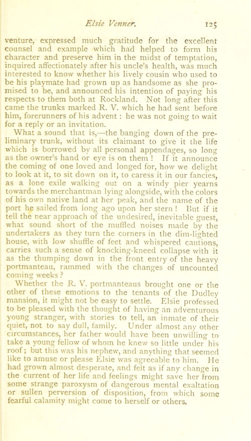 venture, expressed much gratitude for the excellent counsel and example which had helped to form his character and preserve him in the midst of temptation, inquired affectionately after his uncle’s health, was much interested to know whether his lively cousin who used to be his playmate had grown up as handsome as she pro- mised to be, and announced his intention of paying his respects to them both at Rockland. Not long after this came the trunks marked R. V. which he had sent before him, forerunners of his advent : he was not going to wait for a reply or an invitation. What a sound that is,—the banging down of the pre- liminary trunk, without its claimant to give it the life which is borrowed by all personal appendages, so long as the owner’s hand or eye is on them ! If it announce the coming of one loved and longed for, how we delight to look at it, to sit down on it, to caress it in our fancies, as a lone exile walking out on a windy pier yearns towards the merchantman lying alongside, with the colors of his own native land at her peak, and the name of the port he sailed from iong ago upon her stern ! But if it tell the near approach of the undesired, inevitable guest, what sound short of the muffled noises made by the undertakers as they turn the corners in the dim-lighted house, with low shuffle of feet and whispered cautions, carries such a sense of knocking-kneed collapse with it as the thumping down in the front entry of the heavy portmanteau, rammed with the changes of uncounted coming weeks ? Whether the R. V. portmanteaus brought one or the other of these emotions to the tenants of the Dudley mansion, it might not be easy to settle. Elsie professed to be pleased with the thought of having an adventurous young stranger, with stories to tell, an inmate of their quiet, not to say dull, family. Under almost any other circumstances, her father would have been umvilling to take a young fellow of whom he knew so little under his roof; but this was his nephew, and anything that seemed like to amuse or please Elsie was agreeable to him. He had grown almost desperate, and felt as if any change in the current of her life and feelings might save her from some strange paroxysm of dangerous mental exaltation or sullen perversion of disposition, from which some fearful calamity might come to herself or others.