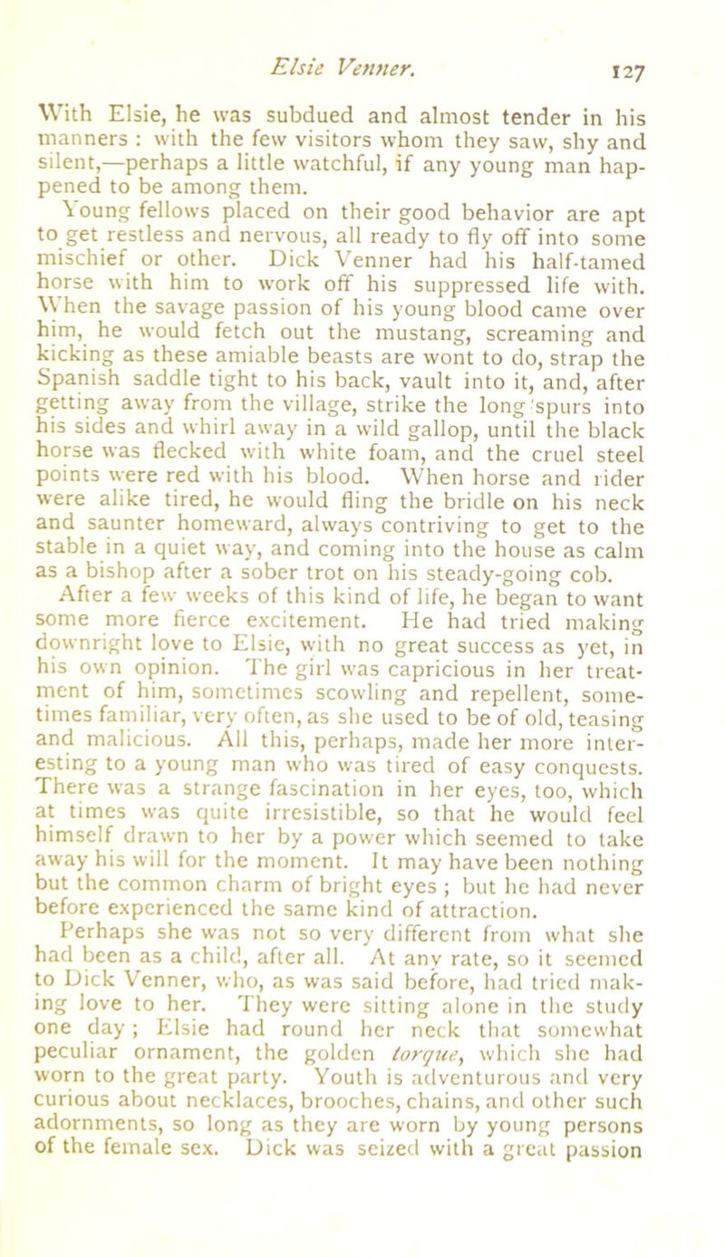 With Elsie, he was subdued and almost tender in his manners : with the few visitors whom they saw, shy and silent,—perhaps a little watchful, if any young man hap- pened to be among them. Young fellows placed on their good behavior are apt to get restless and nervous, all ready to fly off into some mischief or other. Dick Venner had his half-tamed horse with him to work off his suppressed life with. When the savage passion of his young blood came over him, he would fetch out the mustang, screaming and kicking as these amiable beasts are wont to do, strap the Spanish saddle tight to his back, vault into it, and, after getting away from the village, strike the long’spurs into his sides and whirl away in a wild gallop, until the black horse was flecked with white foam, and the cruel steel points were red with his blood. When horse and rider were alike tired, he would fling the bridle on his neck and saunter homeward, always contriving to get to the stable in a quiet way, and coming into the house as calm as a bishop after a sober trot on his steady-going cob. After a few weeks of this kind of life, he began to want some more fierce excitement. He had tried making downright love to Elsie, with no great success as yet, in his own opinion. The girl was capricious in her treat- ment of him, sometimes scowling and repellent, some- times familiar, very often, as she used to be of old, teasing and malicious. All this, perhaps, made her more inter- esting to a young man who was tired of easy conquests. There was a strange fascination in her eyes, too, which at times was quite irresistible, so that he would feel himself drawn to her by a power which seemed to take away his will for the moment. It may have been nothing but the common charm of bright eyes ; but he had never before experienced the same kind of attraction. Perhaps she was not so very different from what she had been as a child, after all. At any rate, so it seemed to Dick Venner, who, as was said before, had tried mak- ing love to her. They were sitting alone in the study one day; Elsie had round her neck that somewhat peculiar ornament, the golden torque, which she had worn to the great party. Youth is adventurous and very curious about necklaces, brooches, chains, and other such adornments, so long as they are worn by young persons of the female sex. Dick was seized with a great passion