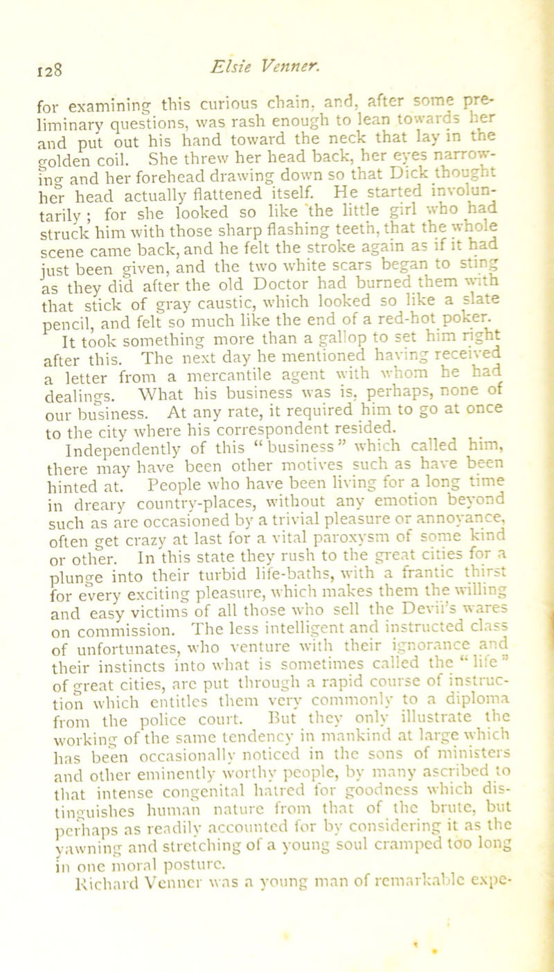 for examining this curious chain, and, after some pre- liminary questions, was rash enough to lean towards her and put out his hand toward the neck that lay in tne golden coil. She threw her head back, her eyes narrow- fnCT and her forehead drawing down so that Dick thought her head actually flattened itself. He started involun- tarily ; for she looked so like the little girl who had struck him with those sharp flashing teeth, that the whole scene came back, and he felt the stroke again as if it had just been given, and the two white scars began to sting as they did after the old Doctor had burned them with that stick of gray caustic, which looked so like a slate pencil, and felt so much like the end of a red-hot poker. It took something more than a gallop to set him right after this. The next day he mentioned having received a letter from a mercantile agent with whom he had dealings. What his business was is, perhaps, none of our business. At any rate, it required him to go at once to the city where his correspondent resided. Independently of this “business” which called him, there may have been other motives such as have been hinted at. People who have been living for a long time in dreary country-places, without any emotion beyond such as are occasioned by a trivial pleasure or annoyance, often get crazy at last for a vital paroxysm of some kind or other. In this state they rush to the great cities for a plunge into their turbid life-baths, with a frantic thirst for every exciting pleasure, which makes them the willing and easy victims of all those who sell the Devil’s wares on commission. The less intelligent and instructed class of unfortunates, who venture with their ignorance and their instincts into what is sometimes called the “ liie of great cities, are put through a rapid course of instruc- tion which entitles them very commonly to a diploma from the police court. But they only illustrate the working of the same tendency in mankind at large which has been occasionally noticed in the sons of ministers and other eminently worthy people, by many ascribed to that intense congenital haired for goodness which dis- tinguishes human nature from that of the brute, but perhaps as readily accounted for by considering it as the yawning and stretching of a young soul cramped too long in one moral posture. Richard Venncr was a young man of remarkable expe-