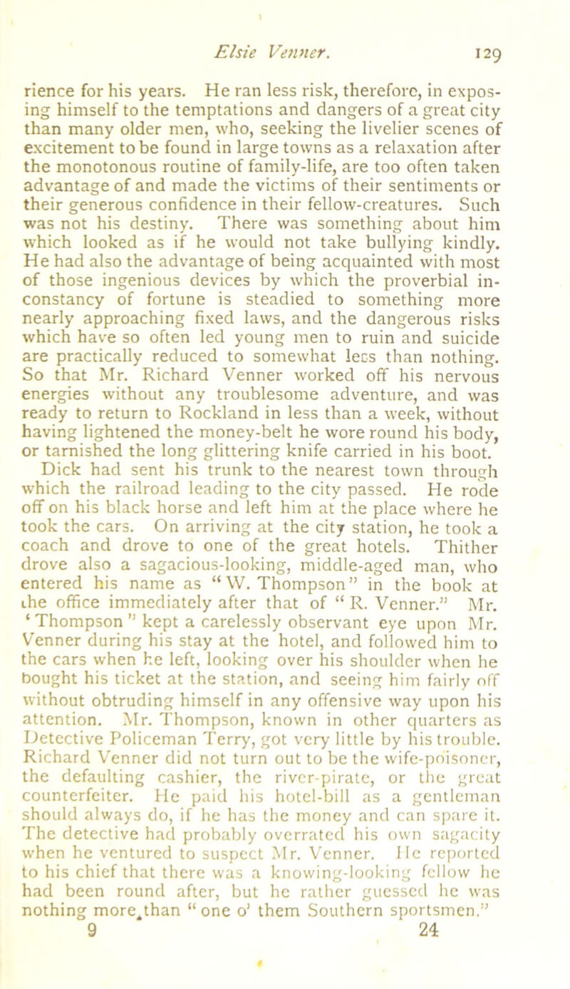 rience for his years. He ran less risk, therefore, in expos- ing himself to the temptations and dangers of a great city than many older men, who, seeking the livelier scenes of excitement to be found in large towns as a relaxation after the monotonous routine of family-life, are too often taken advantage of and made the victims of their sentiments or their generous confidence in their fellow-creatures. Such was not his destiny. There was something about him which looked as if he would not take bullying kindly. He had also the advantage of being acquainted with most of those ingenious devices by which the proverbial in- constancy of fortune is steadied to something more nearly approaching fixed laws, and the dangerous risks which have so often led young men to ruin and suicide are practically reduced to somewhat lees than nothing. So that Mr. Richard Venner worked off his nervous energies without any troublesome adventure, and was ready to return to Rockland in less than a week, without having lightened the money-belt he wore round his body, or tarnished the long glittering knife carried in his boot. Dick had sent his trunk to the nearest town through which the railroad leading to the city passed. He rode off on his black horse and left him at the place where he took the cars. On arriving at the city station, he took a coach and drove to one of the great hotels. Thither drove also a sagacious-looking, middle-aged man, who entered his name as “W. Thompson” in the book at ihe office immediately after that of “ R. Venner.” Mr. ‘ Thompson ” kept a carelessly observant eye upon Mr. Venner during his stay at the hotel, and followed him to the cars when he left, looking over his shoulder when he bought his ticket at the station, and seeing him fairly off without obtruding himself in any offensive way upon his attention. Mr. Thompson, known in other quarters as Detective Policeman Terry, got very little by his trouble. Richard Venner did not turn out to be the wife-poisoner, the defaulting cashier, the river-pirate, or the great counterfeiter. He paid his hotel-bill as a gentleman should always do, if he has the money and can spare it. The detective had probably overrated his own sagacity when he ventured to suspect Mr. Venner. He reported to his chief that there was a knowing-looking fellow he had been round after, but he rather guessed he was nothing more^than “one o’ them Southern sportsmen.” 9 24