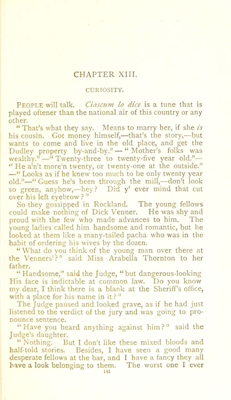 CHAPTER XIII. CURIOSITY. People will talk. Ciasattn lo dice is a tune that is played oftener than the national air of this country or any other. “ That’s what they say. Means to marry her, if she is his cousin. Got money himself,—that’s the story,—but wants to come and live in the old place, and get the Dudley property by-and-by.” — “ Mother’s folks was wealthy.” —“ Twenty-three to twenty-five year old.”— “ He a’n’t more’n twenty, or twenty-one at the outside.” —“ Looks as if he knew too much to be only twenty year old.”—“ Guess he’s been through the mill,—don’t look so green, anyhow,—hey ? Did y’ ever mind that cut over his left eyebrow ? ” So they gossipped in Rockland. The young fellows could make nothing of Dick Venner. He was shy and proud with the few who made advances to him. The young ladies called him handsome and romantic, but he looked at them like a many-tailed pacha who was in the habit of ordering his wives by the dozen. “What do you think of the young man over there at the Venners’?” said Miss Arabella Thornton to her father. “ Handsome,” said the Judge, “but dangerous-looking His face is indictable at common law. Do you know my dear, I think there is a blank at the Sheriff’s office, with a place for his name in it ? ” The Judge paused and looked grave, as if he had just listened to the verdict of the jury and was going to pro- nounce sentence. “Have you heard anything against him?” said the Judge’s daughter. “ Nothing. But I don’t like these mixed bloods and half-told stories. Besides, I have seen a good many desperate fellows at the bar, and I have a fancy they all have a look belonging to them. The worst one I ever