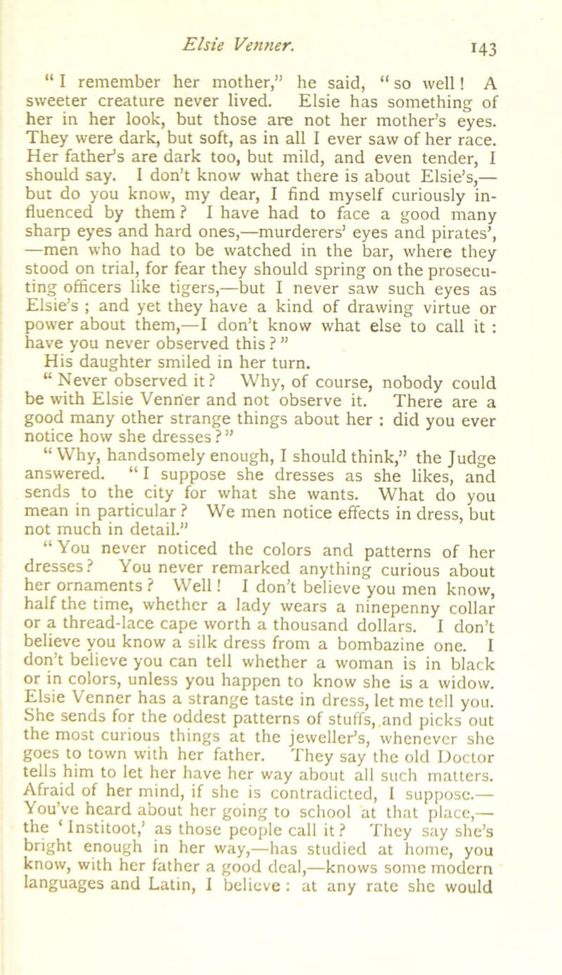 “ I remember her mother,” he said, “ so well! A sweeter creature never lived. Elsie has something of her in her look, but those are not her mother’s eyes. They were dark, but soft, as in all I ever saw of her race. Her father’s are dark too, but mild, and even tender, I should say. I don’t know what there is about Elsie’s,— but do you know, my dear, I find myself curiously in- fluenced by them ? I have had to face a good many sharp eyes and hard ones,—murderers’ eyes and pirates’, —men who had to be watched in the bar, where they stood on trial, for fear they should spring on the prosecu- ting officers like tigers,—but I never saw such eyes as Elsie’s ; and yet they have a kind of drawing virtue or power about them,—I don’t know what else to call it: have you never observed this ? ” His daughter smiled in her turn. “ Never observed it? Why, of course, nobody could be with Elsie Venn'er and not observe it. There are a good many other strange things about her : did you ever notice how she dresses ? ” “ Why, handsomely enough, I should think,” the Judge answered. “ I suppose she dresses as she likes, and sends to the city for what she wants. What do you mean in particular ? We men notice effects in dress, but not much in detail.” “You never noticed the colors and patterns of her dresses? You never remarked anything curious about her ornaments ? Well! I don’t believe you men know, half the time, whether a lady wears a ninepenny collar or a thread-lace cape worth a thousand dollars. I don’t believe you know a silk dress from a bombazine one. I don’t believe you can tell whether a woman is in black or in colors, unless you happen to know she is a widow. Elsie Venner has a strange taste in dress, let me tell you. She sends for the oddest patterns of stuffs,.and picks out the most curious things at the jeweller’s, whenever she goes to town with her father. They say the old Doctor tells him to let her have her way about all such matters. Afraid of her mind, if she is contradicted, I suppose.— You’ve heard about her going to school at that place,— the 1 Institoot,’ as those people call it? They say she’s bright enough in her way,—has studied at home, you know, with her father a good deal,—knows some modern languages and Latin, I believe: at any rate she would