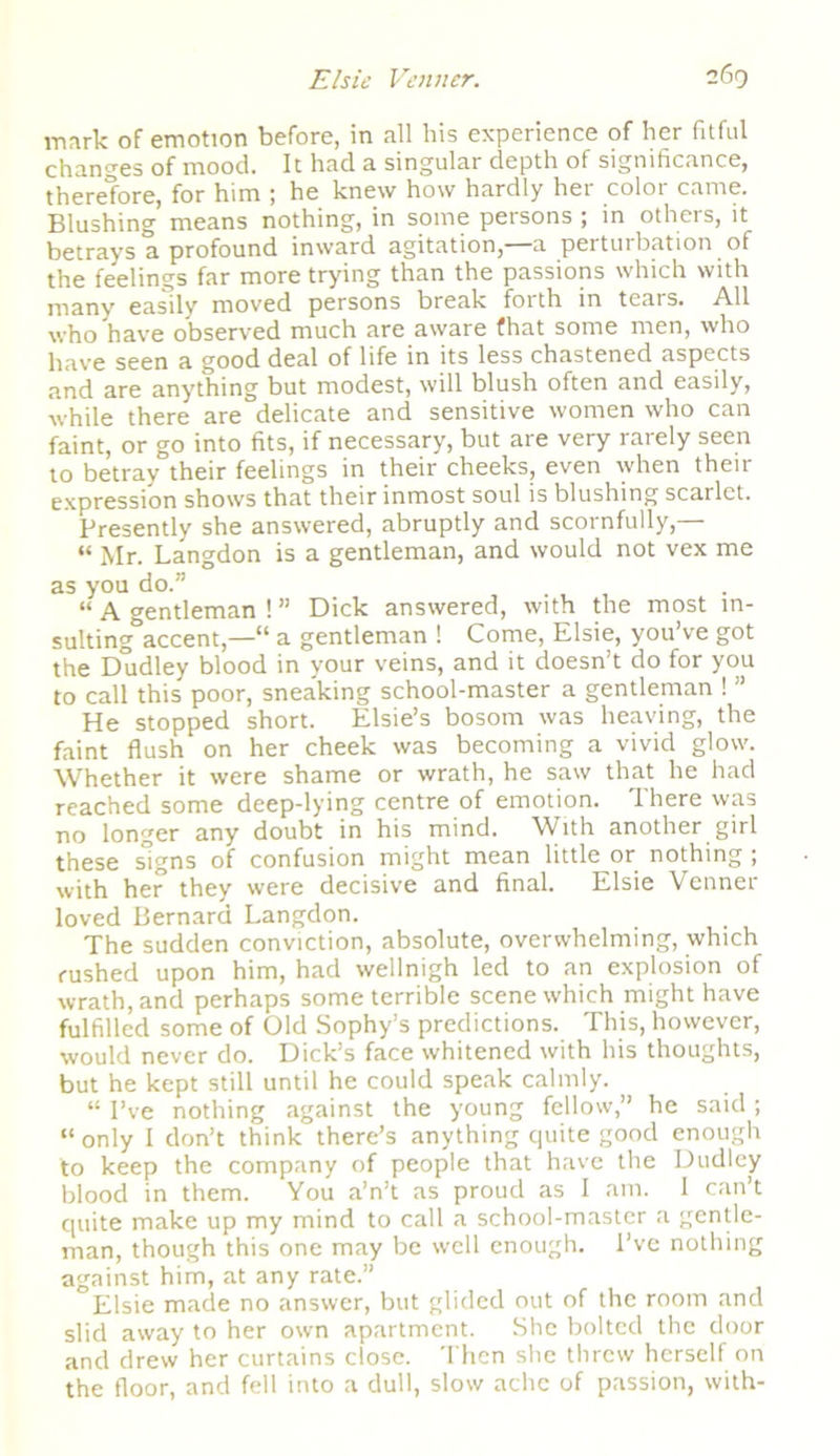 mark of emotion before, in all his experience of her fitful changes of mood. It had a singular depth of significance, therefore, for him ; he knew how hardly her color came. Blushing means nothing, in some persons ; in others, it betrays a profound inward agitation,—a perturbation of the feelings far more trying than the passions which with many easily moved persons break foith in tears. All who have observed much are aware that some men, who have seen a good deal of life in its less chastened aspects and are anything but modest, will blush often and easily, while there are delicate and sensitive women who can faint, or go into fits, if necessary, but are very rarely seen to betray their feelings in their cheeks, even when their expression shows that their inmost soul is blushing scarlet. Presently she answered, abruptly and scornfully,— « Mr. Langdon is a gentleman, and would not vex me as you do.” “ A gentleman ! ” Dick answered, with the most in- sulting0accent,—“ a gentleman ! Come, Elsie, you’ve got the Dudley blood in your veins, and it doesn’t do for you to call this poor, sneaking school-master a gentleman ! ” He stopped short. Elsie’s bosom was heaving, the faint flush on her cheek was becoming a vivid glow. Whether it were shame or wrath, he saw that he had reached some deep-lying centre of emotion. There was no longer any doubt in his mind. With another girl these signs of confusion might mean little or nothing ; with her they were decisive and final. Elsie Venner loved Bernard Langdon. The sudden conviction, absolute, overwhelming, which rushed upon him, had wellnigh led to an explosion of wrath, and perhaps some terrible scene which might have fulfilled some of Old Sophy’s predictions. This, however, would never do. Dick’s face whitened with his thoughts, but he kept still until he could speak calmly. “ I’ve nothing against the young fellow,” he said ; “ only I don’t think there’s anything quite good enough to keep the company of people that have the Dudley blood in them. You a’n’t as proud as I am. I can’t quite make up my mind to call a school-master a gentle- man, though this one may be well enough. I’ve nothing against him, at any rate.” Elsie made no answer, but glided out of the room and slid away to her own apartment. She bolted the door and drew her curtains close. Then she threw herself on the floor, and fell into a dull, slow ache of passion, with-