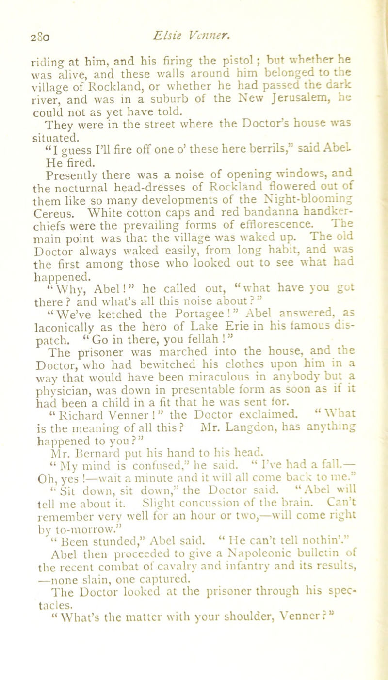 2uO riding at him, and his firing the pistol; but whether he was alive, and these walls around him belonged to the village of Rockland, or whether he had passed the dark river, and was in a suburb of the New Jerusalem, he could not as yet have told. They were in the street where the Doctor’s house was situated. “I guess I’ll fire off one o’ these here berrils,” said AbeL He fired. Presently there was a noise of opening windows, and the nocturnal head-dresses of Rockland flowered out of them like so many developments of the Night-blooming Cereus. White cotton caps and red bandanna handker- chiefs were the prevailing forms of efflorescence. The main point was that the village was waked up. The old Doctor always waked easily, from long habit, and was the first among those who looked out to see what had happened. “ Why, Abel! ” he called out, “ what have you got there ? and what’s all this noise about ? ” “We’ve ketched the Portagee! ” Abel answered, as laconically as the hero of Lake Erie in his famous dis- patch. “ Go in there, you fellah ! ” The prisoner was marched into the house, and the Doctor, who had bewitched his clothes upon him in a way that would have been miraculous in anybody but a physician, was down in presentable form as soon as if it had been a child in a fit that he was sent for. “ Richard Venner ! ” the Doctor exclaimed. “ What is the meaning of all this? Mr. Langdon, has anything happened to you ?” Mr. Bernard put his hand to his head. “ My mind is confused,” he said. “ I’ve had a fall.— Oh, yes !—wait a minute and it will all come back to me.'’ “Sit down, sit down,” the Doctor said. “Abel will tell me about it. Slight concussion of the brain. Can’t remember very well for an hour or two,—will come right by to-morrow.” “ Been stunded,” Abel said. “ He can’t tell nothin’.” Abel then proceeded to give a Napoleonic bulletin of the recent combat of cavalry and infantry and its results, —none slain, one captured. The Doctor looked at the prisoner through his spec- tacles. “What’s the matter with your shoulder, Venner?”