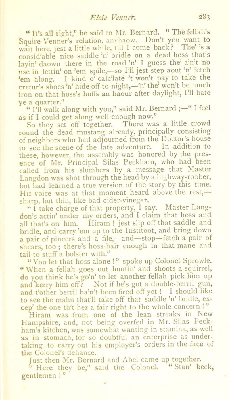 “ It’s all right,” he said to Mr. Bernard. “ The fellah’s Squire Venner’s relation, anvhaow. Don’t you want to wait here, jest a little while, till 1 come back? The’ ’s a consid’able nice saddle ’n’ bridle on a dead hosS that’s layin’ daown there in the road ’n’ I guess the’ a’n’t no use in lettin’ on ’em spile,—so I’ll jest step aout ’n’ fetch ’em along. I kind o’ calc’late ’t won’t pay to take the cretur’s shoes ’n’ hide off to-night,—’n’ the’ won’t be much iron on that hoss’s huffs an haour after daylight, I’ll bate ye a quarter.” “ I’ll walk along with you,” said Mr. Bernard “ I feel as if I could get along well enough now.” So they set off together. There was a little crowd round the dead mustang already, principally consisting of neighbors w'ho had adjourned from the Doctor’s house to see the scene of the late adventure. In addition to these, however, the assembly was honored by the pres- ence of Mr. Principal Silas Peckham, who had been called from his slumbers by a message that Master Langdon was shot through the head by a highway-robber, but had learned a true version of the story by this time. His voice was at that moment heard above the rest,— sharp, but thin, like bad cider-vinegar. “ I take charge of that property, I say. Master Lang- don’s actin’ under my orders, and I claim that hoss and all that’s on him. Hiram ! jest slip off that saddle and bridle, and carry ’em up to the Institoot, and bring down a pair of pincers and a file,—and—stop—fetch a pair of shears, too ; there’s hoss-hair enough in that mane and tail to stuff a bolster with.” “ You let that hoss alone ! ” spoke up Colonel Sprowle. “ When a fellah goes out huntin’ and shoots a squirrel, do you think he’s go’n’ to let another fellah pick him up and*kerry him off? Not if he’s got a double-berril gun, and t’other berril ha’n’t been fired off yet 1 I should like to see the mahn that’ll take off that saddle ’n’ bridle, ex- cep’ the one th’t hez a fair right to the whole concern ! ” Hiram was from one of the lean streaks in New Hampshire, and, not being overfed in Mr. Silas Peck- ham’s kitchen, was somewhat wanting in stamina, as well as in stomach, for so doubtful an enterprise as under- taking to carry out his employer’s orders in the face of the Colonel’s defiance. Just then Mr. Bernard and Abel came up together. “ Here they be,” said the Colonel. “ Stan’ beck, gentlemen ! ”