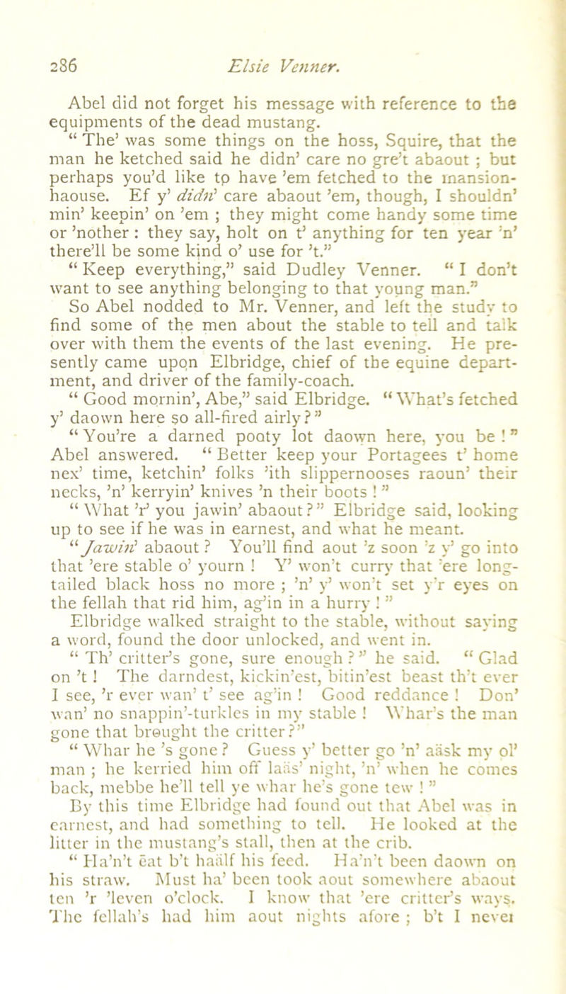 Abel did not forget his message with reference to the equipments of the dead mustang. “ The’ was some things on the hoss, Squire, that the man he ketched said he didn’ care no gre’t abaout ; but perhaps you’d like tp have ’em fetched to the mansion- haouse. Ef y’ didn' care abaout ’em, though, I shouldn’ min’ keepin’ on ’em ; they might come handy some time or ’nother : they say, holt on t’ anything for ten year :n’ there’ll be some kind o’ use for’t.” “Keep everything,” said Dudley Venner. “I don’t want to see anything belonging to that young man.” So Abel nodded to Mr. Venner, and left the study to find some of the men about the stable to tell and talk over with them the events of the last evening. He pre- sently came upon Elbridge, chief of the equine depart- ment, and driver of the family-coach. “ Good mornin’, Abe,” said Elbridge. “What’s fetched y’ daown here so all-fired airly?” “You’re a darned poaty lot daown here, you be!” Abel answered. “ Better keep your Portagees t’ home nex’ time, ketchin’ folks ’ith slippernooses raoun’ their necks, ’n’ kerryin’ knives ’n their boots ! ” “ What V you jawin’ abaout?” Elbridge said, looking up to see if he was in earnest, and what he meant. “Jawin' abaout ? You’ll find aout ’z soon ’z y’ go into that ’ere stable o’ yourn 1 Y’ wmn’t curry that ’ere long- tailed black hoss no more ; ’n’ y’ won’t set y’r eyes on the fellah that rid him, ag’in in a hurry ! ” Elbridge walked straight to the stable, without saying a word, found the door unlocked, and went in. “ Th’ critter’s gone, sure enough ? ” he said. “ Glad on’t 1 The darndest, kickin’est, bitin’est beast th’t ever 1 see, ’r ever wan’t’ see ag’in ! Good reddance ! Don’ wan’ no snappin’-turkles in my stable ! Whar’s the man gone that brought the critter?” “ Whar he’s gone ? Guess y’ better go ’n’ aask my ol’ man ; he kerried him off laris’ night, ’n’ when he comes back, mebbe he’ll tell ye whar he’s gone tew ! ” By this time Elbridge had found out that Abel was in earnest, and had something to tell. He looked at the litter in the mustang’s stall, then at the crib. “ Ha’n’t eat b’t haalf his feed. Ha’n’t been daown on his straw. Must ha’ been took aout somewhere abaout ten ’r ’leven o’clock. I know that ’ere critter’s ways. The fellah’s had him aout nights afore ; b’t I nevet