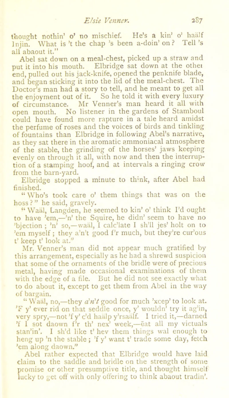 thought nothin’ o’ no mischief. He’s a kin’ o’ haalf ]njin. What is’t the chap ’s been a-doin’on ? Tell’s all abaout it. Abel sat down on a meal-chest, picked up a straw and put it into his mouth. Elbridge sat down at the other end, pulled out his jack-knife, opened the penknife blade, and began sticking it into the lid of the meal-chest. The Doctor’s man had a story to tell, and he meant to get all the enjoyment out of it. So he told it with every luxury of circumstance. Mr Venner’s man heard it all with open mouth. No listener in the gardens of Stamboul could have found more rapture in a tale heard amidst the perfume of roses and the voices of birds and tinkling of fountains than Elbridge in following Abel’s narrative, as they sat there in the aromatic ammoniacal atmosphere of the stable, the grinding of the horses’ jaws keeping evenly on through it all, with now and then the interrup- tion of a stamping hoof, and at intervals a ringing crow from the barn-yard. Elbridge stopped a minute to th:nk, after Abel had finished. “ Who’s took care o’ them things that was on the hoss ? ” he said, gravely. “ Waal, Langden, he seemed to kin’ o’ think I’d ought to have ’em,—’n’ the Squire, he didn’ seem to have no ’bjection ; ’n’ so,—waal, 1 calc’late I sh’ll jes’ holt on to ’em myself; they a’n’t good f’r much, but they’re cur’ous t’ keep t’ look at.” Mr. Venner’s man did not appear much gratified by this arrangement, especially as he had a shrewd suspicion that some of the ornaments of the bridle were of precious metal, having made occasional examinations of them with the edge of a file. But he did not see exactly what to do about it, except to get them from Abel in the way of bargain. “ Waal, no,—they dn't good for much ’xcep’ to look at. ’F y’ ever rid on that seddle once, y’ wouldn’ try it ag’in, very spry,—not ’f y’ c’d haiilp y’rsaalf. I tried it,—darned ’f 1 sot daown f’r th’ nex’ week,—eat all my victuals stan’in’. I sh’d like t’ hev them things wal enough to heng up ’n the stable ; ’f y’ want t’ trade some day, fetch ’em along daown.” Abel rather expected that Elbridge would have laid claim to the saddle and bridle on the strength of some promise or other presumptive title, and thought himself lucky to get off with only offering to think abaout tradin’.