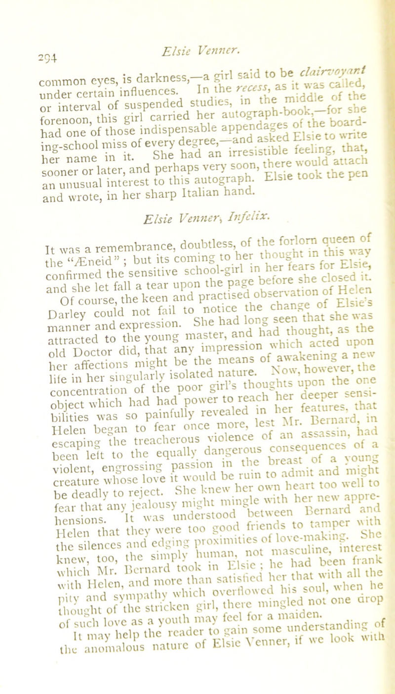 234 common eyes, in darkness,-a sdrl or intervaf'of'suspended studies, in the m^rfetrf the ing-school miss of e.^ry ^'^rresis.Me Ling, that, sooner or later, and perhaps very soon, there would^ttac an unusual interest to this autograph. Elsie took P and wrote, in her sharp Italian hand. Elsie Vainerv Infclix. It was a remembrance, doubtless, of the forlorn queen of of coursefth^keen an^p'ractFsedob^rvatjonrf Helen Darley could not fail t° notice she was manner and expression. & thought, as the m in^XSp- fijE-±'- concentration of the poor girls thoughtUP°er sensi- obiect which had had power to reach her deep bilities was so painfully revealed in ,in Helen began to fear once more lest J,ad escaping the treacherous ^oeD consequences of a been left to the equally dangerous c 4 Qf a VQ HeTen^at they were too good friends to tamper with E l« oPff sLkcn girl, there rmngled not one crop the anomalous nature of Elsie \ enner,